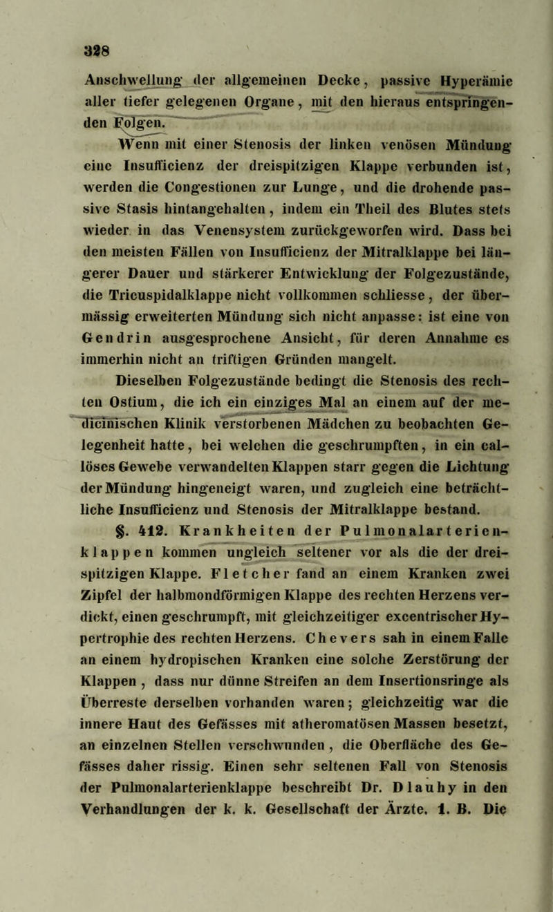 Anschwellung der allgemeinen Decke, passive Hyperämie aller tiefer gelegenen Organe, mit (len hieraus entspringen¬ den Folgen. Wenn mit einer Stenosis der linken venösen Mündung eine Insufficienz der dreispitzigen Klappe verbunden ist, werden die Congestionen zur Lunge, und die drohende pas¬ sive Stasis hintangehalten, indem ein Theil des Blutes stets wieder in das Venensystem zurückgeworfen wird. Dass bei den meisten Fällen von Insufficienz der Mitralklappe bei län¬ gerer Dauer und stärkerer Entwicklung der Folgezustände, die Tricuspidalklappe nicht vollkommen schliesse, der über¬ mässig erweiterten Mündung sich nicht anpasse: ist eine von Gen drin ausgesprochene Ansicht, für deren Annahme cs immerhin nicht an triftigen Gründen mangelt. Dieselben Folgezustände bedingt die Stenosis des rech¬ ten Ostium, die ich ein einziges Mal an einem auf der me- dicinlschen Klinik verstorbenen Mädchen zu beobachten Ge¬ legenheit hatte, bei welchen die geschrumpften, in ein cal- löses Gewebe verwandelten Klappen starr gegen die Lichtung der Mündung hingeneigt waren, und zugleich eine beträcht¬ liche Insufficienz und Stenosis der Mitralklappe bestand. §. 412. Krankheiten der Pulmonalarterien- k 1 a p p e n kommen ungleich seltener vor als die der drei¬ spitzigen Klappe. Fl e t ch er fand an einem Kranken zwei Zipfel der halbmondförmigen Klappe des rechten Herzens ver¬ dickt, einen geschrumpft, mit gleichzeitiger excentrischer Hy¬ pertrophie des rechten Herzens. Chevers sah in einem Falle an einem hydropischen Kranken eine solche Zerstörung der Klappen , dass nur dünne Streifen an dem Insertionsringe als Überreste derselben vorhanden waren; gleichzeitig war die innere Haut des Gefässes mit atheromatösen Massen besetzt, an einzelnen Stellen verschwunden , die Oberfläche des Ge¬ fässes daher rissig-. Einen sehr seltenen Fall von Stenosis der Pulmonalarterienklappe beschreibt Dr. Dlauhyinden Verhandlungen der k. k. Gesellschaft der Ärzte, i. B. Die