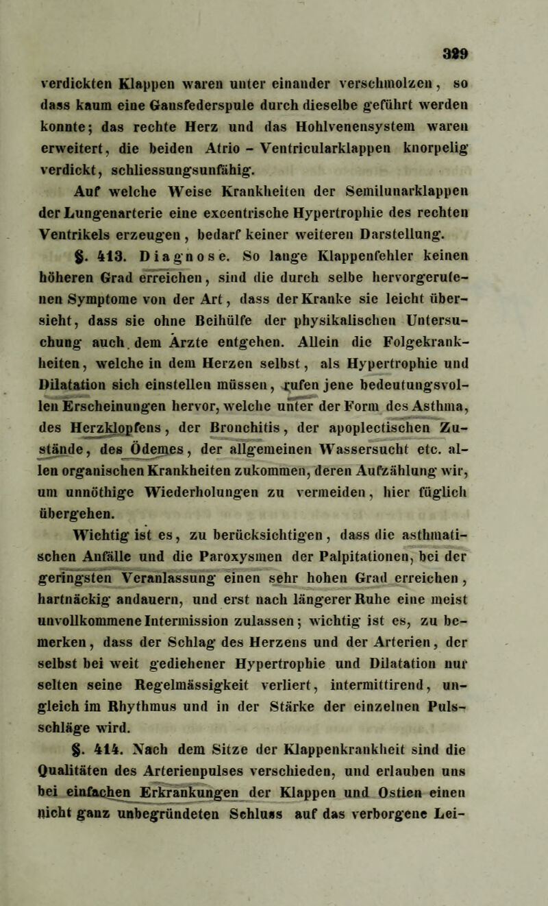389 verdickten Klappen waren unter einander verschmolzen, so dass kaum eine Gansfederspule durch dieselbe geführt werden konnte; das rechte Herz und das Hohlvenensystem waren erweitert, die beiden Atrio - Ventricularklappen knorpelig verdickt, schliessungsunfähig. Auf welche Weise Krankheiten der Semilunarklappen der Lungenarterie eine excentrische Hypertrophie des rechten Ventrikels erzeugen , bedarf keiner weiteren Darstellung. $. 413. Diagnose. So lange Klappenfehler keinen höheren Grad erreichen, sind die durch selbe hervorgerute- nen Symptome von der Art, dass der Kranke sie leicht über¬ sieht, dass sie ohne Beihülfe der physikalischen Untersu¬ chung auch dem Ärzte entgehen. Allein die Folgekrank- hciten, welche in dem Herzen selbst, als Hypertrophie und Dilatation sich einstellen müssen, rufen jene bedeutungsvol¬ len Erscheinungen hervor, welche unter der Form des Asthma, des Herzklopfens, der Bronchitis, der apoplectischen Zu¬ stände, des Ödemes, der allgemeinen Wassersucht etc. al¬ len organischen Krankheiten zukommen, deren Aufzählung wir, um unnöthige Wiederholungen zu vermeiden, hier füglich übergehen. Wichtig ist es, zu berücksichtigen, dass die asthmati¬ schen Aufalle und die Paroxysmen der Palpitationen, bei der geringsten Veranlassung einen sehr hohen Grad erreichen , hartnäckig andauern, und erst nach längerer Ruhe eine meist unvollkommene Intermission zulassen; wichtig ist es, zu be¬ merken , dass der Schlag des Herzens und der Arterien, der selbst bei weit gediehener Hypertrophie und Dilatation nur selten seine Regelmässigkeit verliert, intermittirend, un¬ gleich im Rhythmus und in der Stärke der einzelnen Puls¬ schläge wird. §. 414. Xach dem Sitze der Klappenkrankheit sind die Qualitäten des Arterienpulses verschieden, und erlauben uns bei einfachen Erkrankungen der Klappen und Ostien einen nicht ganz unbegründeten Schluss auf das verborgene Lei-