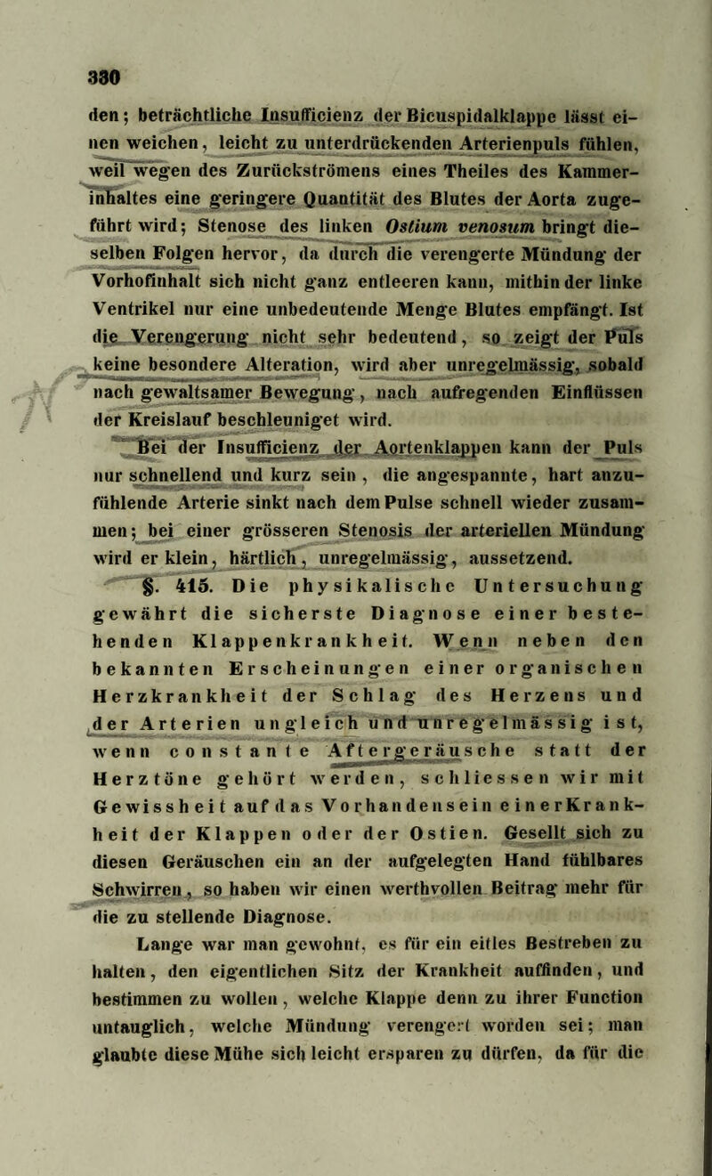den; beträchtliche Insufficienz der Bicuspidalklappe lässt ei¬ nen weichen, leicht zu unterdrückenden Arterienpuls fühlen, weiTwegen des Zurückströmens eines Theiles des Kammer¬ inhaltes eine geringere Quantität ,jes mutes de,. 40rta zuge¬ führt wird; Stenose des linken Ostium venosum bringt die¬ selben Folgen hervor, da durch die verengerte Mündung der Vorhofinhalt sich nicht ganz entleeren kann, mithinder linke Ventrikel nur eine unbedeutende Menge Blutes empfängt. Ist die Verengerung nicht sehr bedeutend, so zeigt der Puls keine besondere Alteration, wird aber unregelmässig, sobald nach gewaltsamer Bewegung, nach aufregenden Einflüssen der Kreislauf beschleuniget wird. Bei der Insufficienz der Aortenklappen kann der Puls nur schnellend und kurz sein , die angespannte, hart anzu¬ fühlende Arterie sinkt nach dem Pulse schnell wieder zusam¬ men; bei einer grösseren Stenosis der arteriellen Mündung wird er klein, härtlicli, unregelmässig, aussetzend. §. 415. Die physikalische Untersuchung gewährt die sicherste Diagnose einer beste¬ henden Klappenkrankheit. Wenn neben den bekannten Erscheinungen einer organischen Herzkrankheit der Schlag des Herzens und der Arterien ungleich und unre ge 1 m ä s s i g ist, wenn constante A f t erg e r ä u sehe statt der Herztöne gehört werden, sch Hessen wir mit Gewissheit auf das Vorhandensein einerKrank- heit der Klappen oder der Ostien. Gesellt sich zu diesen Geräuschen ein an der aufgelegten Hand fühlbares Schwirren, so haben wir einen werthvollen Beitrag mehr für die zu stellende Diagnose. Lange war man gewohnt, es für ein eitles Bestreben zu halten, den eigentlichen Sitz der Krankheit auffinden, und bestimmen zu wollen , welche Klappe denn zu ihrer Function untauglich, welche Mündung verengert worden sei; man glaubte diese Mühe sich leicht ersparen zu dürfen, da für die
