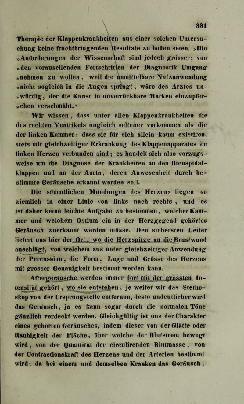 33t Therapie der Klappenkrankheiten aus einer solchen Untersu¬ chung keine fruchtbringenden Resultate zu hoffen seien. »Die »Anforderungen der Wissenschaft sind jedoch grösser; von »den vorauseilenden Fortschritten der Diagnostik Umgang »nehmen zu wollen , weil die unmittelbare Nutzanwendung »nicht sogleich in die Augen springt, wäre des Arztes un~ »würdig, der die Kunst in unverrückbare Marken einzupfer- »chen verschmäht.« Wir wissen, dass unter allen Klappenkrankheiten die d(s rechten Ventrikels ungleich seltener Vorkommen als die der linken Kammer; dass sie für sich allein kaum existiren, stets mit gleichzeitiger Erkrankung des Klappenapparates im linken Herzen verbunden sind; es handelt sich also vorzugs¬ weise um die Diagnose der Krankheiten an den Bicuspidal- klappen und an der Aorta, deren Anwesenheit durch be¬ stimmte Geräusche erkannt werden soll. Die sämmtlichen Mündungen des Herzens liegen so ziemlich in einer Linie von links nach rechts , und es ist daher keine leichte Aufgabe zu bestimmen, welcher Kam¬ mer und welchem Ostium ein in der Herzgegend gehörtes Geräusch zuerkannt werden müsse. Den sichersten Leiter liefert uns hier der Qrl^ wo die Herzspitze an die Brustwand anschlägt, von welchem aus unter gleichzeitiger Anwendung der Percussion, die Form, Lage und Grösse des Herzens mit grosser Genauigkeit bestimmt werden kann. Aftergeräusche werden immer dort mit der grössten In¬ tensität gehört, wo sie entstehen; je weiter wir das Stetho¬ skop von der Ursprungstelle entfernen, desto undeutlicher wird das Geräusch, ja es kann sogar durch die normalen Töne gänzlich verdeckt werden. Gleichgültig ist uns der Charakter eines gehörten Geräusches, indem dieser von der Glä tte oder Rauhigkeit der Fläche, über welche der Blutstrom bewegt wird, von der Quantität der circulircnden Blutmasse, von der Contractionskraft des Herzens und der Arterien bestimmt wird; da bei einem und demselben Kranken das Geräusch,