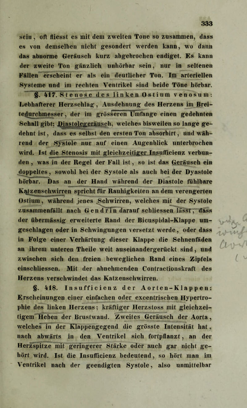 sein, oft fliesst es mit dem zweiten Tone so zusammen, dass es von demselben nicht gesondert werden kann, wo dann das abnorme Geräusch kurz abgebrochen endiget. Es kann der zweite Ton gänzlich unhörbar sein, nur in seltenen Fällen erscheint er als ein deutlicher Ton. Im arteriellen Systeme und im rechten Ventrikel sind beide Töne hörbar. §. 417. Stenose des linken 0 s t ium venosum: Lebhafterer Herzschlag, Ausdehnung des Herzens im Brei¬ tedurchmesser, der im grösseren Umfange einen gedehnten Schall gibt; Diastolegeräusch, welches bisweilen so lange ge¬ dehnt ist, dass es selbst den ersten Ton absorbirt, und wäh¬ rend der Systole nur auf einen Augenblick unterbrochen wird. Ist die Stenosis mit gleichzeitiger Insufficienz verbun¬ den , was in der Regel der Fall ist, so ist das Geräusch ein doppeltes, sowohl bei der Systole als auch bei der Dyastole hörbar. Das an der Hand während der Diastole fühlbare Ostium, während jenes Schwirren, welches mit der Systole zusammenfällt nach Gen drin darauf schliessen lässt,dass der übermässig erweiterte Rand der Bicuspidal-Klappc um- gcschlagen oder in Schwingungen versetzt werde, oder dass in Folge einer Verhärtung dieser Klappe die Sehnenfäden an ihrem unteren Theile wTeit auseinandergerückt sind, und zwischen sich den freien beweglichen Rand eines Zipfels einschliessen. Mit der abnehmenden Contractionskraft des Herzens verschwindet das Katzenschwirren. §. 418. Insufficienz der Aorten-Klappen: Erscheinungen einer einfachen oder excentrischen Hypertro¬ phie des linken Herzens; kräftiger Herzstoss mit gleichzei¬ tigem Heben der Brustwaud. Zweites Geräusch der Aorta, welches in der Klappengegend die grösste Intensität hat, nach abwrärts in den Ventrikel sich fortpllanzt, an der Herzspitze mit geringerer Stärke oder auch gar nicht ge¬ hört wird. Ist die Insufficienz bedeutend, so hört man im Ventrikel nach der geendigten Systole, also unmittelbar