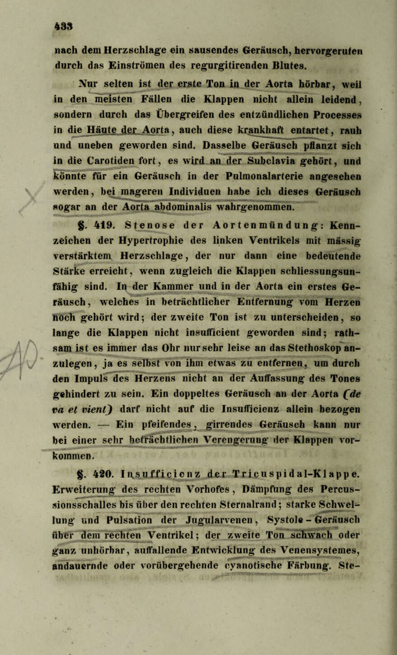 483 nach dem Herzschläge ein sausendes Geräusch, hervorgerufen durch das Einströmen des regurgitirenden Blutes. Nur selten ist der erste Ton in der Aorta hörbar, weil in den meisten Fällen die Klappen nicht allein leidend, sondern durch das Übergreifen des entzündlichen Processes in die Häute der Aorta, auch diese krankhaft entartet, rauh und uneben geworden sind. Dasselbe Geräusch pflanzt sich in die Carotiden fort, es wird an der Subclavia gehört, und könnte für ein Geräusch in der Pulmonalarterie angesehen werden, bei mageren Individuen habe ich dieses Geräusch sogar an der Aorta abdominalis wrahrgenommen. §. 419. Stenose der Aortenmündung: Kenn¬ zeichen der Hypertrophie des linken Ventrikels mit mässig verstärktem Herzschlage, der nur dann eine bedeutende Stärke erreicht, wenn zugleich die Klappen schliessungsun¬ fähig sind. In der Kammer und in der Aorta ein erstes Ge¬ räusch, welches in beträchtlicher Entfernung vom Herzen noch gehört wird; der zweite Ton ist zu unterscheiden, so lange die Klappen nicht insufficient geworden sind; rath- sam ist es immer das Ohr nur sehr leise an das Stethoskop an¬ zulegen, ja es selbst von ihm etwas zu entfernen, um durch den Impuls des Herzens nicht an der Auffassung des Tones gehindert zu sein. Ein doppeltes Geräusch an der Aorta (de va et vienl) darf nicht auf die Insufficienz allein bezogen werden. — Ein pfeifendes ^ girrendes Geräusch kann nur bei einer sehr beträchtlichen Verengerung der Klappen Vor¬ kommen. §. 420. Insuffizienz der Tricuspidal-Klappe. Erweiterung des rechten Vorhofes, Dämpfung des Percus¬ sionsschalles bis über den rechten Sternalrand; starke Schwel¬ lung und Pulsation der Jugularvenen , Systole - Geräusch über dem rechten Ventrikel; der zweite Ton aclnvach oder ganz unhörbar, auffallende Entwicklung des Venensysfemes, andauernde oder vorübergehende cyanotische Färbung. Sfe-