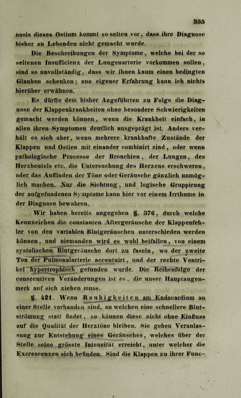 83ö nosis dieses Ostium kommt so selten vor, dass ihre Diagnose bisher an Lebenden nicht gemacht wurde. Die Beschreibungen der Symptome, welche bei der so seltenen Insufficienz der Lungenarterie Vorkommen sollen, sind so unvollständig, dass wir ihnen kaum einen bedingten Glauben schenken; aus eigener Erfahrung kann ich nichts hierüber erwähnen. Es dürfte dem bisher Angeführten zu Folge die Diag¬ nose der Klappenkrankheiten ohne besondere Schwierigkeiten gemacht wrerden können, wenn die Krankheit einfach, in allen ihren Symptomen deutlich ausgeprägt ist. Anders ver¬ hält es sich aber, wenn mehrere krankhafte Zustände der Klappen und Ostien mit einander combinirt sind, oder wrenn pathologische Processe der Bronchien, der Lungen, des Herzbeutels etc. die Untersuchung des Herzens erschweren, oder das Auffinden der Töne oder Geräusche gänzlich unmög¬ lich machen. Nur die Sichtung, und logische Gruppirung der aufgefundenen Symptome kann hier vor einem Irrthume in der Diagnose bewahren. Wir haben bereits angegeben §. 376, durch welche Kennzeichen die constanlen Aftergeräusche der Klappenfeh¬ ler von den variablen Blutgeräuschen unterschieden werden können, und niemanden wird es wohl beifallen, von einem systolischen Blutgeriiusche dort zu faseln, wo der zweite Ton derPulmonalarterie accentuirt, und der rechte Ventri¬ kel hypertrophisch gefunden wurde. Die Reihenfolge der consecutivcn Veränderungen ist es, die unser Hauptaugen¬ merk auf sich ziehen muss. §. 421. Wenn Rauhigkeiten am Endocardium an einer Stelle vorhanden sind, an welchen eine schnellere Blut- strömung statt findet, so können diese nicht ohne Einfluss auf die Qualität der Herztöne bleiben. Sic geben Veranlas¬ sung zur Entstehung eines Geräusches, welches über der Stelle seine grösste Intensität erreicht, unter welcher die Excrescenzen sich befinden. Sind die Klappen zu ihrer Funt—