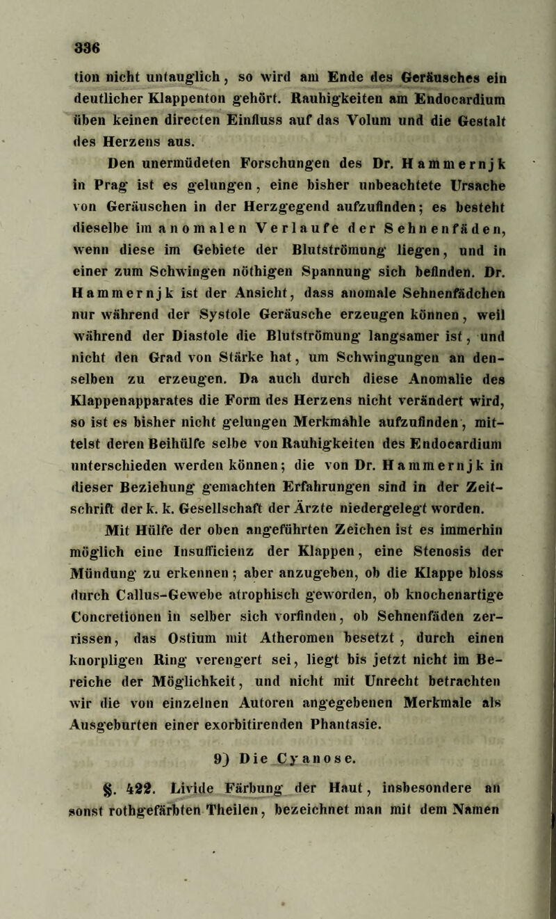 386 tion nicht untauglich, so wird am Ende des Geräusches ein deutlicher Klappenton gehört. Rauhigkeiten am Endocardium üben keinen directen Einfluss auf das Volum und die Gestalt des Herzens aus. Den unermüdeten Forschungen des Dr. Hammernjk in Prag ist es gelungen, eine bisher unbeachtete Ursache von Geräuschen in der Herzgegend aufzufinden; es besteht dieselbe im a n o m a 1 e n Verlaufe der S e h n e n f ä d e n, wenn diese im Gebiete der Blutströmung liegen, und in einer zum Schwingen nöthigen Spannung sich befinden. Dr. Hammernjk ist der Ansicht, dass anomale Sehnenfädchen nur während der Systole Geräusche erzeugen können, weil während der Diastole die Blutströmung langsamer ist, und nicht den Grad von Stärke hat, um Schwingungen an den¬ selben zu erzeugen. Da auch durch diese Anomalie des Klappenapparates die Form des Herzens nicht verändert wird, so ist es bisher nicht gelungen Merkmahle aufzufinden, mit¬ telst deren Beihülfe selbe von Rauhigkeiten des Endocardium unterschieden werden können; die von Dr. Hammernjk in dieser Beziehung gemachten Erfahrungen sind in der Zeit¬ schrift derk. k. Gesellschaft der Ärzte niedergelegt werden. Mit Hülfe der oben angeführten Zeichen ist es immerhin möglich eine Insufficienz der Klappen, eine Stenosis der Mündung zu erkennen; aber anzugeben, ob die Klappe bloss durch Callus-Gewebe atrophisch geworden, ob knochenartige Concretionen in selber sich vorfinden, ob Sehnenfäden zer¬ rissen, das Ostium mit Atheromen besetzt , durch einen knorpligen Ring verengert sei, liegt bis jetzt nicht im Be¬ reiche der Möglichkeit, und nicht mit Unrecht betrachten wir die von einzelnen Autoren angegebenen Merkmale als Ausgeburten einer exorbitirenden Phantasie. 9J Die Cyanose. %. 422. Livide Färbung der Haut, insbesondere an sonst rothgefärbten Theilen, bezeichnet man mit dem Namen