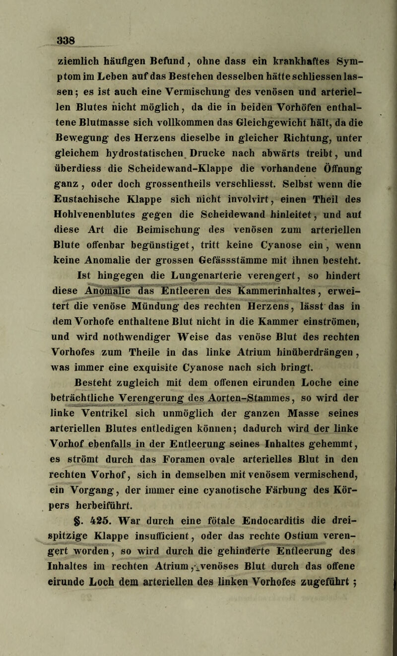 ziemlich häufigen Befund, ohne dass ein krankhaftes Sym¬ ptom im Lehen auf das Bestehen desselben hätte schliessen las¬ sen; es ist auch eine Vermischung des venösen und arteriel¬ len Blutes nicht möglich, da die in beiden Vorhöfen enthal¬ tene Blutmasse sich vollkommen das Gleichgewicht hält, da die Bewegung des Herzens dieselbe in gleicher Richtung, unter gleichem hydrostatischen Drucke nach abwärts treibt, und überdiess die Scheidewand-Klappe die vorhandene Öffnung ganz, oder doch grossentheils verschliesst. Selbst wenn die Eustachische Klappe sich nicht involvirt, einen Theil des Hohlvenenblutes gegen die Scheidewand hinleitet, und aut diese Art die Beimischung des venösen zum arteriellen Blute offenbar begünstiget, tritt keine Cyanose ein, wenn keine Anomalie der grossen Gefässstämme mit ihnen besteht. Ist hingegen die Lungenarterie verengert, so hindert diese Anomalie das Entleeren des Kammerinhaltes, erwei¬ tert die venöse Mündung des rechten Herzens, lässt das in dem Vorhofe enthaltene Blut nicht in die Kammer einströmen, und wird nothwendiger Weise das venöse Blut des rechten Vorhofes zum Theile in das linke Atrium hinüberdrängen , was immer eine exquisite Cyanose nach sich bringt. Besteht zugleich mit dem offenen eirunden Loche eine beträchtliche Verengerung des Aorten-Stammes, so wird der linke Ventrikel sich unmöglich der ganzen Masse seines arteriellen Blutes entledigen können; dadurch wird der linke Vorhof ebenfalls in der Entleerung seines Inhaltes gehemmt, es strömt durch das Foramen ovale arterielles Blut in den rechten Vorhof, sich in demselben mit venösem vermischend, ein Vorgang, der immer eine cyanotische Färbung des Kör¬ pers herbeiführt. §. 425. War durch eine fötale Endocarditis die drei¬ spitzige Klappe insuflficient, oder das rechte Ostium veren¬ gert worden, so wird durch die gehinderte Entleerung des Inhaltes im rechten Atrium venöses Blut durch das offene eirunde Loch dem arteriellen des linken Vorhofes zugeführt;