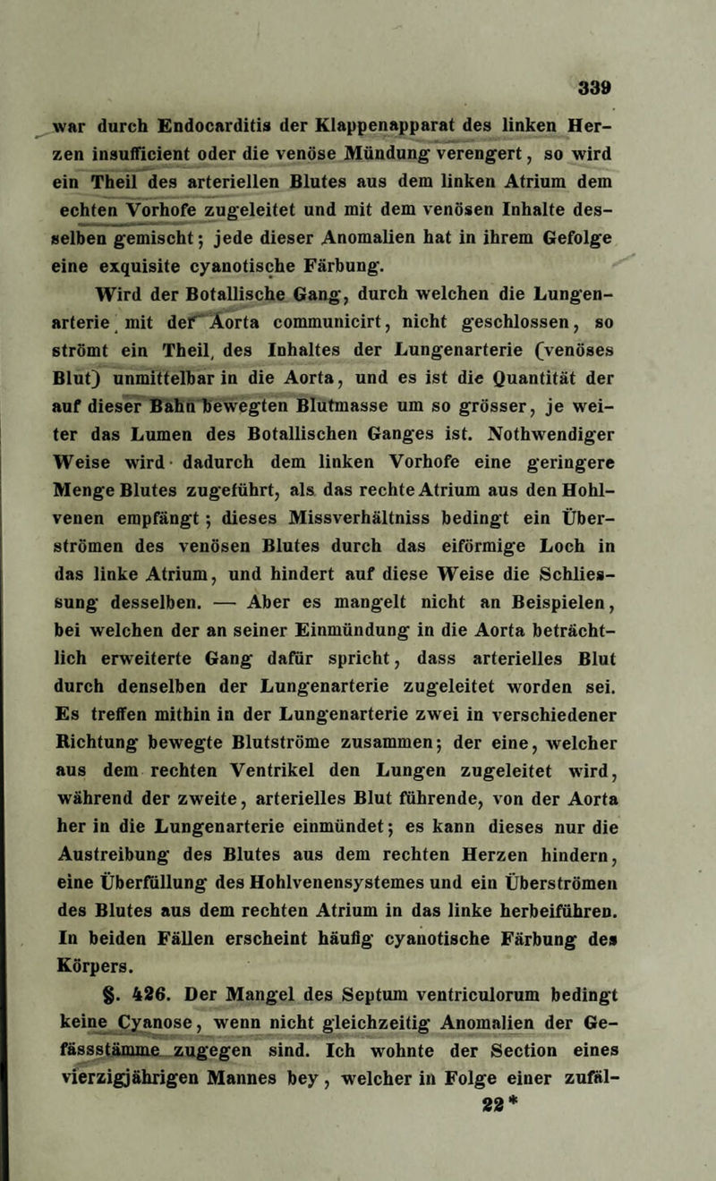 war durch Endocarditis der Klappenapparat des linken Her¬ zen insufficient oder die venöse Mündung verengert, so wird ein Theil des arteriellen Blutes aus dem linken Atrium dem echten Vorhofe zugeleitet und mit dem venösen Inhalte des¬ selben gemischt; jede dieser Anomalien hat in ihrem Gefolge eine exquisite cyanotische Färbung. Wird der Botallische Gang, durch welchen die Lungen¬ arterie mit der Aorta communicirt, nicht geschlossen, so strömt ein Theil, des Inhaltes der Lungenarterie (venöses Blut) unmittelbar in die Aorta, und es ist die Quantität der auf dieser Bahn bewegten Blutmasse um so grösser, je wei¬ ter das Lumen des Botanischen Ganges ist. Nothwendiger Weise wird dadurch dem linken Vorhofe eine geringere Menge Blutes zugeführt, als das rechte Atrium aus den Hohl¬ venen empfängt -, dieses Missverhältniss bedingt ein Über¬ strömen des venösen Blutes durch das eiförmige Loch in das linke Atrium, und hindert auf diese Weise die Schlies¬ sung desselben. — Aber es mangelt nicht an Beispielen, bei welchen der an seiner Einmündung in die Aorta beträcht¬ lich erweiterte Gang dafür spricht, dass arterielles Blut durch denselben der Lungenarterie zugeleitet worden sei. Es treffen mithin in der Lungenarterie zwei in verschiedener Richtung bewegte Blutströme zusammen; der eine, welcher aus dem rechten Ventrikel den Lungen zugeleitet wird, während der zweite, arterielles Blut führende, von der Aorta her in die Lungenarterie einmündet; es kann dieses nur die Austreibung des Blutes aus dem rechten Herzen hindern, eine Überfüllung des Hohlvenensystemes und ein Überströmen des Blutes aus dem rechten Atrium in das linke herbeiführen. In beiden Fällen erscheint häufig cyanotische Färbung des Körpers. §. 426. Der Mangel des Septum ventriculorum bedingt keine Cyanose, wenn nicht gleichzeitig Anomalien der Ge- fässstämme zugegen sind. Ich wohnte der Section eines vierzigjährigen Mannes bey, welcher in Folge einer zufäl- 22*