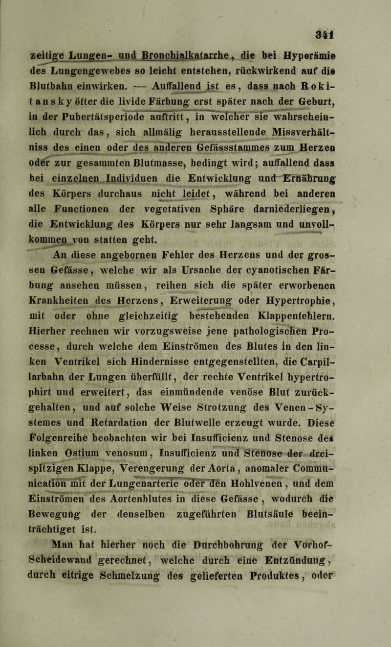 zeitige Lungen- und Bronchialkatarrhe, die bei Hyperämie des Lungengewebes so leicht entstehen, rückwirkend auf die Blutbahn einwirken. — Auffallend ist es, dass nach Roki¬ tansky öfter die livide Färbung erst später nach der Geburt, in der Pubertätsperiode auftritt, in welcher sie wahrschein¬ lich durch das, sich allinälig herausstellende Missverhält- niss des einen oder des anderen Gefässstammes zum Herzen oder zur gesammten Blutmasse, bedingt wird; auffallend dass bei einzelnen Individuen die Entwicklung und Ernährung des Körpers durchaus nicht leidet, während bei anderen alle Functionen der vegetativen Sphäre darniederliegen, die Entwicklung des Körpers nur sehr langsam und unvoll¬ kommen von statten geht. An diese angebornen Fehler des Herzeus und der gros¬ sen Gefässe, welche wir als Ursache der cyanotischen Fär¬ bung ansehen müssen, reihen sich die später erworbenen Krankheiten des Herzens, Erweiterung oder Hypertrophie, mit oder ohne gleichzeitig bestehenden Klappenfehlern. Hierher rechnen wir vorzugsweise jene pathologischen Pro- cesse, durch welche dem Einströmen des Blutes in den lin¬ ken Ventrikel sich Hindernisse entgegenstellten, die Carpil- larbahn der Lungen überfüllt, der rechte Ventrikel hypertro- phirt und erweitert, das einmündende venöse Blut zurück¬ gehalten, und auf solche Weise Strotzung des Venen -Sy- stemes und Retardation der Blutwelle erzeugt wurde. Diese Folgenreihe beobachten wir bei Insufficienz und Stenose de« linken Ostium venosum, Insufficienz und Stenose der drei¬ spitzigen Klappe, Verengerung der Aorta, anomaler Cornmu- nication mit der Lungenarterie oder den Hohlvenen, und dem Einströmen des Aortenblufes in diese Gefässe , wodurch die Bewegung der denselben zugeführten Blutsäule beein¬ trächtiget ist. Man hat hierher noch die Durchbohrung der Vorhof- Scheidewand gerechnet, welche durch eine Entzündung, durch eitrige Schmelzung des gelieferten Produktes, oder
