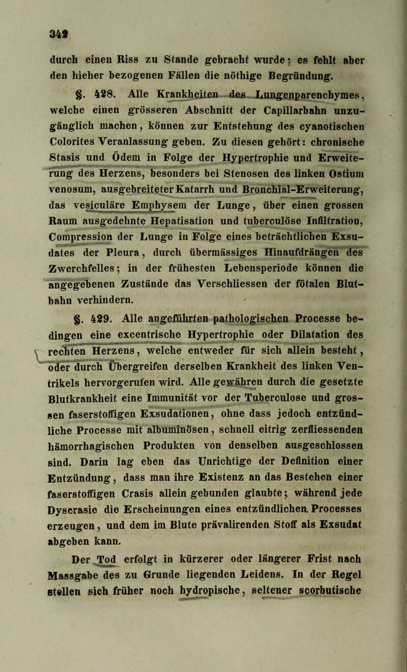 349 durch einen Riss zu Stande gebracht wurde; es fehlt aber den hieher bezogenen Fällen die nöthige Begründung. §. 428. Alle Krankheiten des Lungenparenchymes, welche einen grösseren Abschnitt der Capillarbahn unzu¬ gänglich machen, können zur Entstehung des cyanotischen Colorites Veranlassung- geben. Zu diesen gehört: chronische Stasis und Ödem in Folge der Hypertrophie und Erweite¬ rung des Herzens, besonders bei Stenosen des linken Ostium venosum, ausgebreiteter Katarrh und Bronchial-Erweiterung, das vesiculäre Emphysem der Lung'e, über einen grossen Raum ausgedehnte Hepatisation und tuberculöse Infiltration, Compression der Lunge in Folge eines beträchtlichen Exsu¬ dates der Pleura, durch übermässiges Hinaufdrängen des Zwerchfelles; in der frühesten Lebensperiode können die angegebenen Zustände das Verschliessen der fötalen Blut¬ bahn verhindern. §. 429. Alle angeführten pathologischen Processe be¬ dingen eine excentrische Hypertrophie oder Dilatation des * rechten Herzens, welche entweder für sich allein besteht, oder durch Übergreifen derselben Krankheit des linken Ven¬ trikels hervorgerufen wird. Alle gewähren durch die gesetzte Blutkrankheit eine Immunität vor der Tuberculöse und gros¬ sen faserstoffigen Exsudationen, ohne dass jedoch entzünd¬ liche Processe mit albuminösen, schnell eitrig zerfliessenden hämorrhagischen Produkten von denselben ausgeschlossen sind. Darin lag eben das Unrichtige der Definition einer Entzündung, dass man ihre Existenz an das Bestehen einer faserstoffigen Crasis alleingebunden glaubte; während jede Dyscrasie die Erscheinungen eines entzündlichea Processes erzeugen, und dem im Blute prävalirenden Stoff als Exsudat abgeben kann. Der Tod erfolgt in kürzerer oder längerer Frist nach Massgabe des zu Grunde liegenden Leidens. In der Regel stellen sich früher noch hydropische, seltener scorbutische