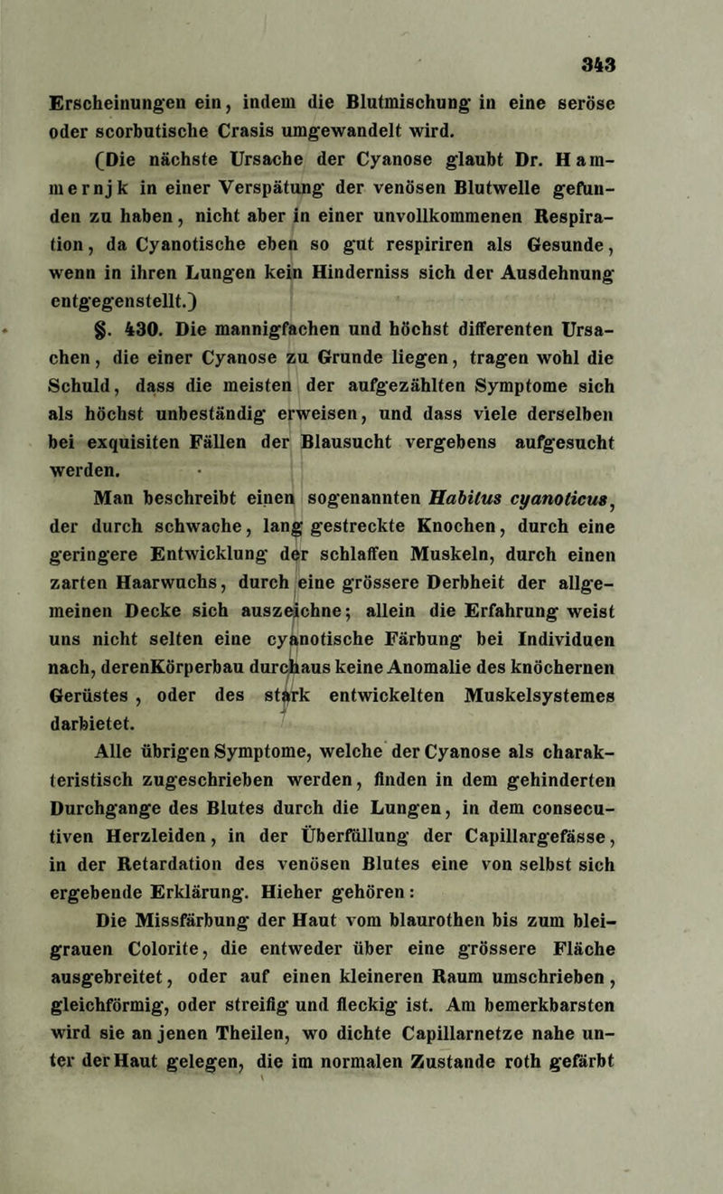 Erscheinungen ein, indem die Blutmischung in eine seröse oder scorbutische Crasis umgewandelt wird. (Die nächste Ursache der Cyanose glaubt Dr. Ham- mernjk in einer Verspätung der venösen Blutwelle gefun¬ den zu haben, nicht aber in einer unvollkommenen Respira¬ tion , da Cyanotische eben so gut respiriren als Gesunde, wenn in ihren Lungen kein Hinderniss sich der Ausdehnung entgegenstellt.) §. 430. Die mannigfachen und höchst differenten Ursa¬ chen , die einer Cyanose zu Grunde liegen, tragen wohl die Schuld, dass die meisten der aufgezählten Symptome sich als höchst unbeständig erweisen, und dass viele derselben bei exquisiten Fällen der Blausucht vergebens aufgesucht werden. Man beschreibt einen sogenannten Habitus cyanoticus, der durch schwache, lang gestreckte Knochen, durch eine geringere Entwicklung der schlaffen Muskeln, durch einen zarten Haarwuchs, durch eine grössere Derbheit der allge¬ meinen Decke sich auszeichne; allein die Erfahrung weist uns nicht selten eine cyanotische Färbung bei Individuen nach, derenKörperbau durchaus keine Anomalie des knöchernen Gerüstes , oder des stärk entwickelten Muskelsystemes darbietet. Alle übrigen Symptome, welche der Cyanose als charak¬ teristisch zugeschrieben werden, Anden in dem gehinderten Durchgänge des Blutes durch die Lungen, in dem consecu- tiven Herzleiden, in der Überfüllung der Capillargefässe, in der Retardation des venösen Blutes eine von selbst sich ergebende Erklärung. Hieher gehören : Die Missfärbung der Haut vom blaurothen bis zum blei¬ grauen Colorite, die entweder über eine grössere Fläche ausgebreitet, oder auf einen kleineren Raum umschrieben, gleichförmig, oder streifig und fleckig ist. Am bemerkbarsten wird sie an jenen Theilen, wo dichte Capillarnetze nahe un¬ ter der Haut gelegen, die im normalen Zustande roth gefärbt