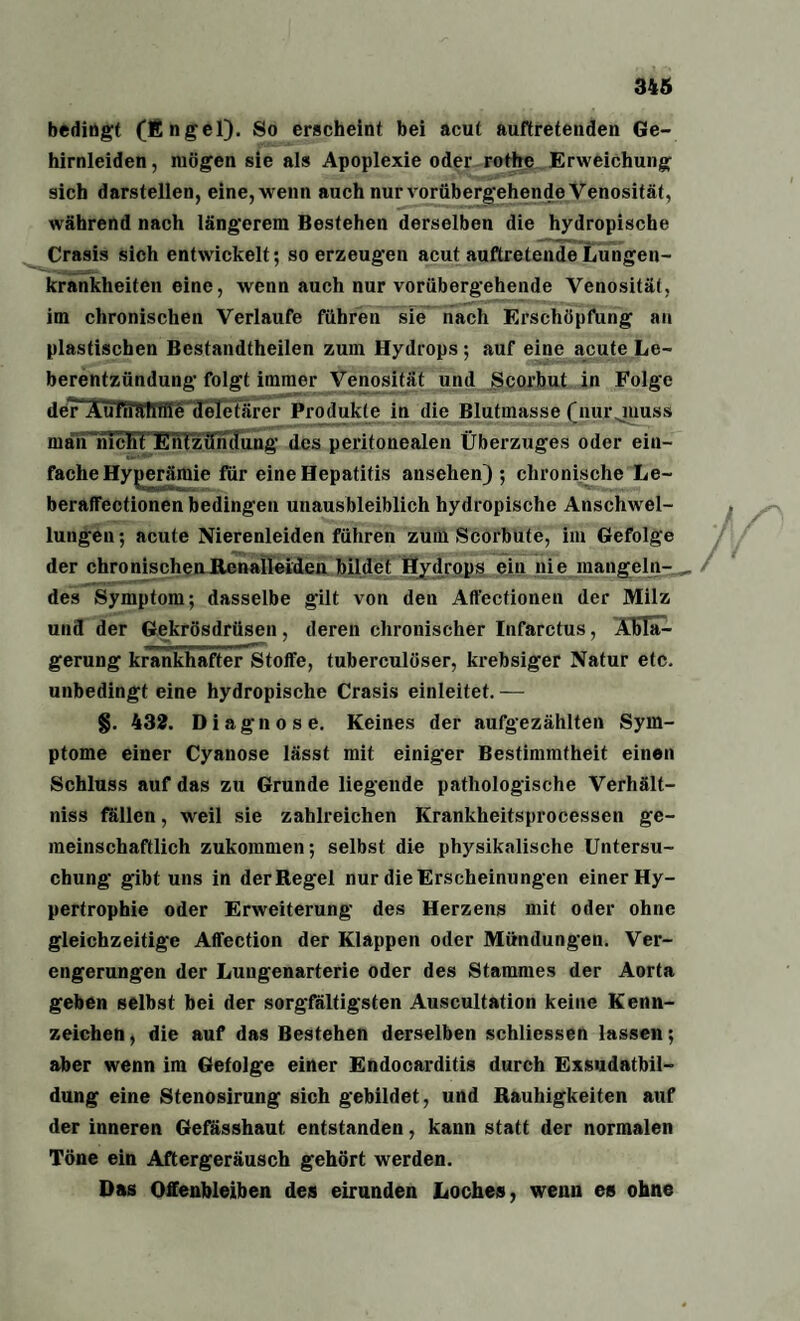 bedingt (finget). So erscheint bei acut auftretenden Ge¬ hirnleiden , mögen sie als Apoplexie oder rothe Erweichung sich darstellen, eine, wenn auch nur vorübergehende Venosität, während nach längerem Bestehen derselben die hydropische Crasis sich entwickelt; so erzeugen acut auftretende Lungen¬ krankheiten eine, wenn auch nur vorübergehende Venosität, im chronischen Verlaufe führen sie nach Erschöpfung an plastischen Bcstandtheilen zum Hydrops; auf eine acute Le¬ berentzündung folgt immer Venosität und Scorbut in Folge de?*AuTrntfiffie deletärer Produkte in die Blutmasse (nur juuss man rncFt Entzündung des peritonealen Überzuges oder ein¬ fache Hyperämie für eine Hepatitis ansehen) ; chronische Le- beraffectionen bedingen unausbleiblich hydropische Anschwel¬ lungen; acute Nierenleiden führen zum Scorbute, im Gefolge der chronischenRenalleiden bildet Hydrops ein nie mangeln¬ des Symptom; dasselbe gilt von den Affcctionen der Milz und der Gekrösdrüsen, deren chronischer Infarctus, Abla¬ gerung krankhafter Stoffe, tuberculöser, krebsiger Natur etc. unbedingt eine hydropische Crasis einleitet. — §. 432. Diagnose. Keines der aufgezählten Sym¬ ptome einer Cyanose lässt mit einiger Bestimmtheit einen Schluss auf das zu Grunde liegende pathologische Verhält- niss fallen, weil sie zahlreichen Krankheitsprocessen ge¬ meinschaftlich zukommen; selbst die physikalische Untersu¬ chung gibt uns in der Regel nur die Erscheinungen einer Hy¬ pertrophie oder Erweiterung des Herzens mit oder ohne gleichzeitige Affection der Klappen oder Mündungen. Ver¬ engerungen der Lungenarterie oder des Stammes der Aorta geben selbst bei der sorgfältigsten Auscultation keine Kenn¬ zeichen, die auf das Bestehen derselben schliessen lassen; aber wenn im Gefolge einer Endocarditis durch Exsudatbil¬ dung eine Stenosirung sich gebildet, und Rauhigkeiten auf der inneren Gefässhaut entstanden, kann statt der normalen Töne ein Aftergeräusch gehört werden. Das Offenbleiben des eirunden Loches, wenn es ohne