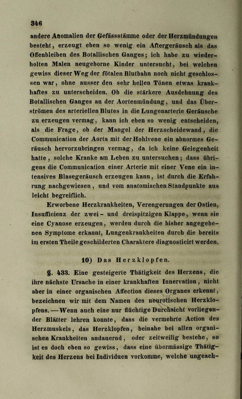 946 andere Anomalien der Gefässstämme oder der Herzmündungen besteht, erzeugt eben so wenig- ein Aftergeräusch als das Olfenbleiben des Botallisohen Ganges; ich habe zu wieder¬ holten Malen neugeborne Kinder untersucht, bei welchen gewiss dieser Weg der fötalen Blutbahn noch nicht geschlos¬ sen war, ohne ausser den sehr hellen Tönen etwas krank¬ haftes zu unterscheiden. Ob die stärkere Ausdehnung des Botanischen Ganges an der Aortenmündung, und das Über¬ strömen des arteriellen Blutes in die Lungenarterie Geräusche zu erzeugen vermag, kann ich eben so wrenig entscheiden, als die Frage, ob der Mangel der Herzscheidewand, die Communication der Aorta mit der Hohlvene ein abnormes Ge¬ räusch hervorzubringen vermag, da ich keine Gelegenheit hatte , solche Kranke am Leben zu untersuchen; dass übri¬ gens die Communication einer Arterie mit einer Vene ein in¬ tensives Blasegeräusch erzeugen kann, ist durch die Erfah¬ rung nachgewiesen, und vom anatomischen Standpunkte aus leicht begreiflich. Erworbene Herzkrankheiten, Verengerungen der Ostien, Insufficienz der zwei- und dreispitzigen Klappe, wenn sie eine Cyanose erzeugen, werden durch die bisher angegebe¬ nen Symptome erkannt, Lungenkrankheiten durch die bereits im ersten Theile geschilderten Charaktere diagnosticirt werden. 10) Das Herzklopfen. §. 433. Eine gesteigerte Thätigkeit des Herzens, die ihre nächste Ursache in einer krankhaften Innervation , nicht aber in einer organischen Affection dieses Organes erkennt, bezeichnen wir mit dem Namen des neurotischen Herzklo¬ pfens.— Wenn auch eine nur flüchtige Durchsicht vorliegen¬ der Blätter lehren konnte, dass die vermehrte Action des Herzmuskels, das Herzklopfen, beinahe bei allen organi¬ schen Krankheiten andauernd, oder zeitweilig bestehe, so ist es doch eben so gewiss, dass eine übermässige Thätig¬ keit des Herzens bei Individuen vorkomme, welche ungeaeh-
