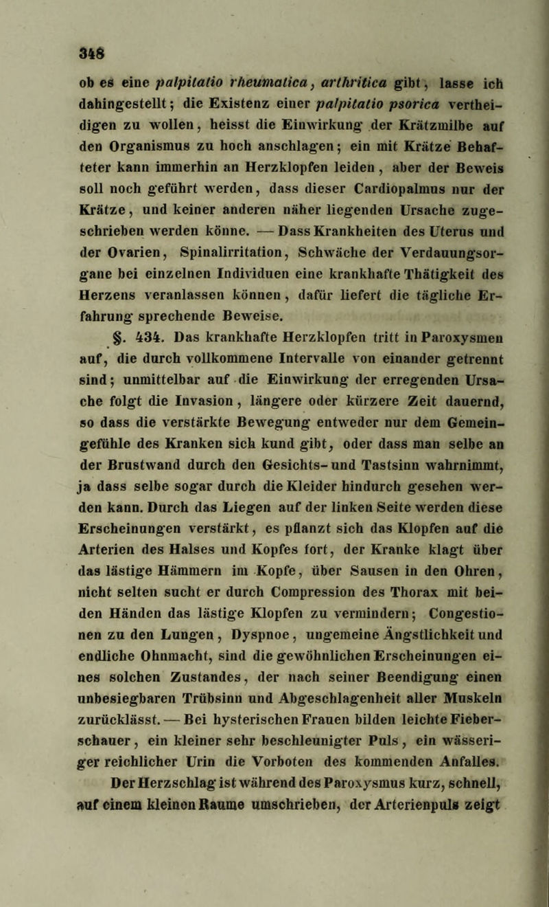 34$ ob es eine palpilatio rheumalica, arthritica gibt, lasse ich dahingestellt; die Existenz einer palpitatio psorica vertei¬ digen zu wollen, heisst die Einwirkung der Krätzmilbe auf den Organismus zu hoch anschlagen; ein mit Krätze Behaf¬ teter kann immerhin an Herzklopfen leiden, aber der Beweis soll noch geführt werden, dass dieser Cardiopalmus nur der Krätze, und keiner anderen näher liegenden Ursache zuge¬ schrieben werden könne. — Dass Krankheiten des Uterus und der Ovarien, Spinalirritation, Schwäche der Verdauungsor¬ gane bei einzelnen Individuen eine krankhafte Thätigkeit des Herzens veranlassen können, dafür liefert die tägliche Er¬ fahrung sprechende Beweise. §. 434. Das krankhafte Herzklopfen tritt in Paroxysmeu auf, die durch vollkommene Intervalle von einander getrennt sind; unmittelbar auf die Einwirkung der erregenden Ursa¬ che folgt die Invasion, längere oder kürzere Zeit dauernd, so dass die verstärkte Bewegung entweder nur dem Gemein¬ gefühle des Kranken sich kund gibt, oder dass man selbe an der Brustwand durch den Gesichts-und Tastsinn wahrnimmf, ja dass selbe sogar durch die Kleider hindurch gesehen wer¬ den kann. Durch das Liegen auf der linken Seite werden diese Erscheinungen verstärkt, es pflanzt sich das Klopfen auf die Arterien des Halses und Kopfes fort, der Kranke klagt über das lästige Hämmern im Kopfe, über Sausen in den Ohren, nicht selten sucht er durch Compression des Thorax mit bei¬ den Händen das lästige Klopfen zu vermindern; Congestio- nen zu den Lungen , Dyspnoe, ungemeine Ängstlichkeit und endliche Ohnmacht, sind die gewöhnlichen Erscheinungen ei¬ nes solchen Zustandes, der nach seiner Beendigung einen unbesiegbaren Trübsinn und Abgeschlagenheit aller Muskeln zurücklässt. — Bei hysterischen Frauen bilden leichte Fieber¬ schauer , ein kleiner sehr beschleunigter Puls, ein wässeri¬ ger reichlicher Urin die Vorboten des kommenden Anfalles. Der Herzschlag ist während des Paroxysmus kurz, schnell, auf einem kleinen Raume umschrieben, der Arterienpuls zeigt