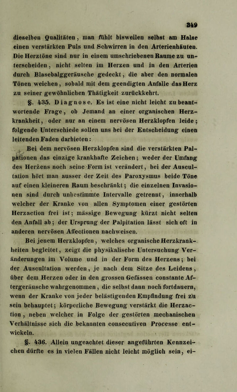 849 dieselben Qualitäten, man fühlt bisweilen selbst am Halse einen verstärkten Puls und Schwirren in den Arterienhäuten. Die Herztöne sind nur in einem umschriebenen Raume zu un¬ terscheiden , nicht selten im Herzen und in den Arterien durch Blasebalggeräusche gedeckt, die aber den normalen Tönen w eichen, sobald mit dem geendigten Anfalle das Herz zu seiner gewöhnlichen Thätigkeit zurückkehrt. §. 435. Diagnose. Es ist eine nicht leicht zu beant¬ wortende Frage, ob Jemand an einer organischen Herz¬ krankheit, oder nur an einem nervösen Herzklopfen leide; folgende Unterschiede sollen uns bei der Entscheidung einen leitenden Faden darbieten: Bei dem nervösen Herzklopfen sind die verstärkten Pal¬ pationen das einzige krankhafte Zeichen; weder der Umfang des Herzens noch seine Form ist verändert, bei der Auscul- tation hört man ausser der Zeit des Paroxysmus beide Töne auf einen kleineren Raum beschränkt; die einzelnen Invasio- nen sind durch unbestimmte Intervalle getrennt, innerhalb welcher der Kranke von allen Symptomen einer gestörten Herzaction frei ist; massige Bewegung kürzt nicht selten den Anfall ab; der Ursprung der Palpitation lässt sich oft in anderen nervösen Affectionen nachweisen. Bei jenem Herzklopfen , welches organische Herzkrank¬ heiten begleitet, zeigt die physikalische Untersuchung Ver¬ änderungen im Volume und in der Form des Herzens; bei der Auscultation werden, je nach dem Sitze des Leidens , über dem Herzen oder in den grossen Gefässen constante Af¬ tergeräusche wahrgenommen, die selbst dann noch fortdauern, wenn der Kranke von jeder belästigenden Empfindung frei zu sein behauptet; körperliche Bewegung verstärkt die Herzac¬ tion , neben welcher in Folge der gestörten mechanischen Verhältnisse sich die bekannten consecutiven Processe ent¬ wickeln. * §. 436. Allein ungeachtet dieser angeführten Kennzei¬ chen dürfte es in vielen Fällen nicht leicht möglich sein, ei-