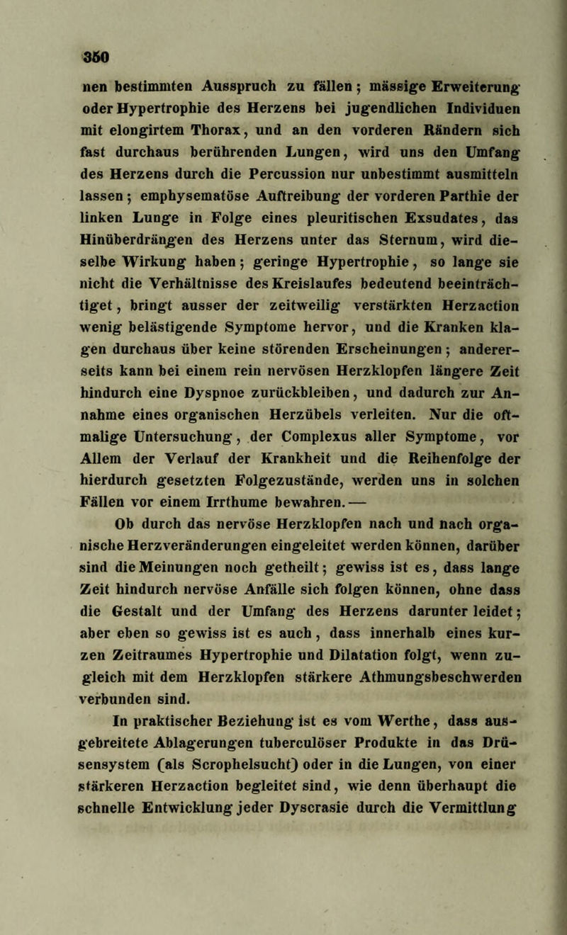 nen bestimmten Ausspruch zu fällen; massige Erweiterung oder Hypertrophie des Herzens bei jugendlichen Individuen mit elongirtem Thorax, und an den vorderen Rändern sich fast durchaus berührenden Lungen, wird uns den Umfang des Herzens durch die Percussion nur unbestimmt ausmitteln lassen ; emphysematose Auftreibung der vorderen Parthie der linken Lunge in Folge eines pleuritischen Exsudates, das Hinüberdrängen des Herzens unter das Sternum, wird die¬ selbe Wirkung haben; geringe Hypertrophie, so lange sie nicht die Verhältnisse des Kreislaufes bedeutend beeinträch¬ tigtet , bringt ausser der zeitweilig verstärkten Herzaction wenig belästigende Symptome hervor, und die Kranken kla¬ gen durchaus über keine störenden Erscheinungen ; anderer¬ seits kann bei einem rein nervösen Herzklopfen längere Zeit hindurch eine Dyspnoe Zurückbleiben, und dadurch zur An¬ nahme eines organischen Herzübels verleiten. Nur die oft¬ malige Untersuchung, der Complexus aller Symptome, vor Allem der Verlauf der Krankheit und die Reihenfolge der hierdurch gesetzten Folgezustände, werden uns in solchen Fällen vor einem Irrthume bewahren.— Ob durch das nervöse Herzklopfen nach und nach orga¬ nische Herzveränderungen eingeleitet werden können, darüber sind die Meinungen noch getheilt; gewiss ist es, dass lange Zeit hindurch nervöse Anfälle sich folgen können, ohne dass die Gestalt und der Umfang des Herzens darunter leidet; aber eben so gewiss ist es auch, dass innerhalb eines kur¬ zen Zeitraumes Hypertrophie und Dilatation folgt, wenn zu¬ gleich mit dem Herzklopfen stärkere Athmungsbeschwerden verbunden sind. In praktischer Beziehung ist es vom Werthe, dass aus¬ gebreitete Ablagerungen tuberculöser Produkte in das Drü¬ sensystem (als Scrophelsucht) oder in die Lungen, von einer stärkeren Herzaction begleitet sind, wie denn überhaupt die schnelle Entwicklung jeder Dyscrasie durch die Vermittlung