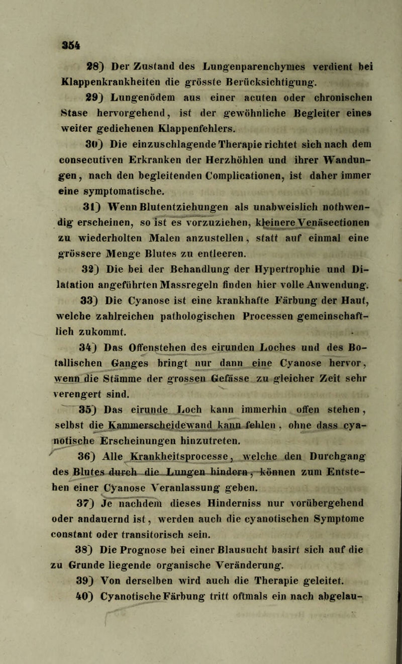 28) Der Zustand des Lungenparenchymes verdient bei Klappenkrankheiten die grösste Berücksichtigung-. 29) Lungenödem aus einer acuten oder chronischen Stase hervorg'ehend, ist der gewöhnliche Begleiter eines weiter gediehenen Klappenfehlers. 30) Die einzuschlagende Therapie richtet sich nach dem consecutiven Erkranken der Herzhöhlen und ihrer Wandun¬ gen, nach den begleitenden Complicationen, ist daher immer eine symptomatische. 31) Wenn Blutentziehungen als unabweislicli nothwen- dig erscheinen, so ist es vorzuziehen, kleinere Venäsectionen zu wiederholten Malen anzustellen, statt auf einmal eine grössere Menge Blutes zu entleeren. 32) Die bei der Behandlung der Hypertrophie und Di¬ latation angeführten Massregeln finden hier volle Anwendung-. 33) Die Cyanose ist eine krankhafte Färbung der Haut, welche zahlreichen pathologischen Processen gemeinschaft¬ lich zukommt. 34) Das Offenstehen des eirunden Loches und des Bo¬ tanischen Ganges bringt nur dann eine Cyanose hervor, wenn die Stämme der grossen Gefässe zu gleicher Zeit sehr verengert sind. 35) Das eirunde Loch kann immerhin offen stehen, selbst die Kammerscheidewand kann fehlen . ohne dass cya- notische Erscheinungen hinzutreten. 36) Alle Krankheitsprocesse, welche den Durchgang des Blutes durch die. Lungern hindern, können zum Entste¬ hen einer Cyanose Veranlassung geben. 37) Je nachdem dieses Hinderniss nur vorübergehend oder andauernd ist, werden auch die cyanotischen Symptome constant oder transitorisch sein. 38) Die Prognose bei einer ßlausucht basirt sich auf die zu Grunde liegende organische Veränderung. 39) Von derselben wird auch die Therapie geleitet. 40) CyanotisclieFärbung tritt oftmals ein nach abgelau-
