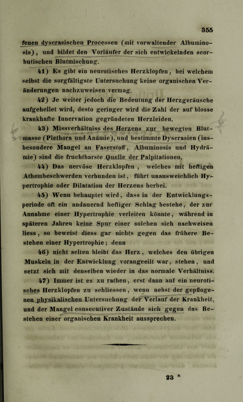 366 fenen dyscrasisehen Processen (mit vorwaltender Albumino- sis), und bildet den Vorläufer der sich entwickelnden scor- butischen Blutmischung. 41) Es gibt ein neurotisches Herzklopfen, bei welchem selbst die sorgfältigste Untersuchung keine organischen Ver¬ änderungen nachzuweisen vermag. 42) Je weiter jedoch die Bedeutung der Herzgeräusche aufgehellet wird, desto geringer wird die Zahl der auf blosse krankhafte Innervation gegründeten Herzleiden. 43) Missverhältnis des Herzens zur bewegten Blut¬ masse (Plethora und Anämie), und bestimmte Dyscrasien (ins¬ besondere Mangel an Faserstoff, Albuminosis und Hydrä- mie) sind die fruchtbarste Quelle der Palpitationen. 44) Das nervöse Herzklopfen , welches mit heftigen Athembeschwerden verbunden ist, führt unausweichlich Hy¬ pertrophie oder Dilatation der Herzens herbei. 45) Wenn behauptet wird, dass in der Entwicklungs¬ periode oft ein andauernd heftiger Schlag bestehe, der zur Annahme einer Hypertrophie verleiten könnte, während in späteren Jahren keine Spur einer solcheu sich nachweisen liess, so beweist diess gar nichts gegen das frühere Be¬ stehen einer Hypertrophie; denn 46) nicht selten bleibt das Herz , welches den übrigen Muskeln in der Entwicklung vorangeeilt war, stehen, und setzt sich mit denselben wieder in das normale Verhältniss. 47) Immer ist es zu rathen, erst dann aut ein neuroti¬ sches Herzklopfen zu schliessen, wenn nebst der gepfloge¬ nen physikalischen Untersuchung der Verlauf der Krankheit, und der Mangel consecutiver Zustände sich gegen das Be¬ stehen einer organischen Krankheit aussprechen. 23 *