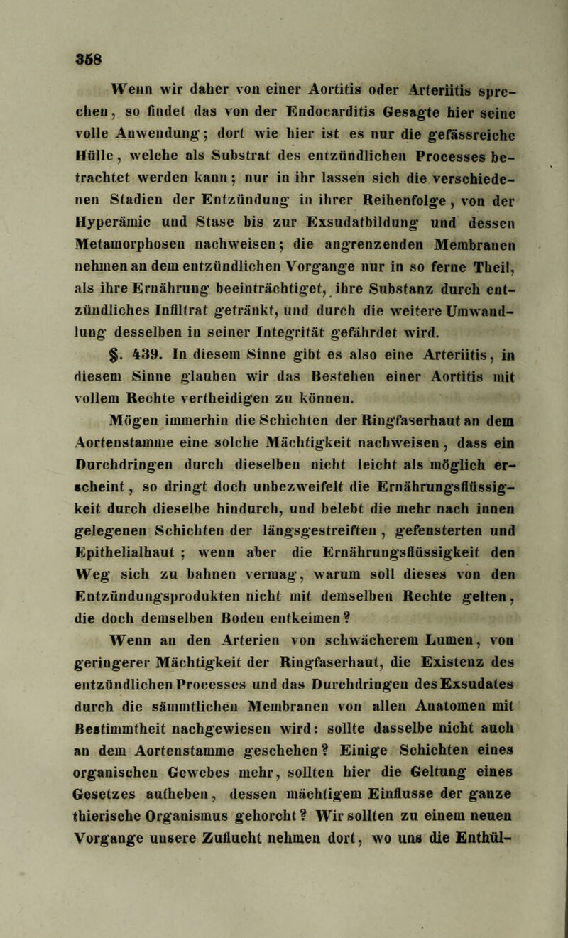 Wenn wir daher von einer Aortitis oder Arteriitis spre¬ chen , so findet das von der Endocarditis Gesagte hier seine volle Anwendung; dort wie hier ist es nur die gefässreichc Hülle, welche als Substrat des entzündlichen Processes be¬ trachtet werden kann; nur in ihr lassen sich die verschiede¬ nen Stadien der Entzündung in ihrer Reihenfolge, von der Hyperämie und Stase bis zur Exsudatbildung und dessen Metamorphosen nachweisen; die angrenzenden Membranen nehmen au dem entzündlichen Vorgänge nur in so ferne Theil, als ihre Ernährung beeinträchtiget, ihre Substanz durch ent¬ zündliches Infiltrat getränkt, und durch die weitere Umwand¬ lung desselben in seiner Integrität gefährdet wird. §. 439. In diesem Sinne gibt es also eine Arteriitis, in diesem Sinne glauben wir das Bestehen einer Aortitis mit vollem Rechte vertheidigen zu können. Mögen immerhin die Schichten der Ringfaserhaut an dem Aortenstamme eine solche Mächtigkeit nachweisen, dass ein Durchdringen durch dieselben nicht leicht als möglich er¬ scheint , so dringt doch unbezweifelt die Ernährungsflüssig- keit durch dieselbe hindurch, und belebt die mehr nach innen gelegenen Schichten der längsgestreiften , gefensterten und Epithelialhaut ; wenn aber die Ernährungsflüssigkeit den Weg sich zu bahnen vermag, warum soll dieses von den Entzündungsprodukten nicht mit demselben Rechte gelten, die doch demselben Boden entkeimen? Wenn an den Arterien von schwächerem Lumeu, von geringerer Mächtigkeit der Ringfaserhaut, die Existenz des entzündlichen Processes und das Durchdringeu des Exsudates durch die sämmtlichen Membranen von allen Anatomen mit Bestimmtheit nachgewiesen wird: sollte dasselbe nicht auch an dem Aortenstamme geschehen ? Einige Schichten eines organischen Gewebes mehr, sollten hier die Geltung eines Gesetzes autheben , dessen mächtigem Einflüsse der ganze thierische Organismus gehorcht ? Wir sollten zu einem neuen Vorgänge unsere Zuflucht nehmen dort, wo uns die Enthül-