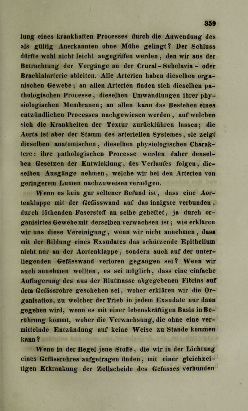 lung eines krankhaften Processes durch die Anwendung des als gültig Anerkannten ohne Mühe gelingt? Der Schluss dürfte wohl nicht leicht angegriffen werden , den wir aus der Betrachtung der Vorgänge an der Crural - Subclavia - oder Brachialarterie ableiten. Alle Arterien haben dieselben orga¬ nischen Gewebe ; an allen Arterien finden sich dieselben pa¬ thologischen Processe, dieselben Umwandlungen ihrer phy¬ siologischen Membranen; an allen kann das Bestehen eines entzündlichen Processes nachgewiesen werden , auf welchen sich die Krankheiten der Textur zurückführen lassen; die Aorta ist aber der Stamm des arteriellen Systemes, sie zeigt dieselben anatomischen , dieselben physiologischen Charak¬ tere : ihre pathologischen Processe werden daher densel¬ ben Gesetzen der Entwicklung, des Verlaufes folgen, die¬ selben Ausgänge nehmen, welche wir bei den Arterien von geringerem Lumen nachzuweisen vermögen. Wenn es kein gar seltener Befund ist, dass eine Aor¬ tenklappe mit der Gefässwand auf das innigste verbunden , durch löthenden Faserstoff an selbe geheftet, ja durch or- gauisirtes Gewebe mit derselben verwachsen ist; wie erklären wir uns diese Vereinigung, wenn wir nicht annehmen, das« mit der Bildung eines Exsudates das schützende Epithelium nicht nur an der Aortenklappe, sondern auch auf der unter¬ liegenden Gefässwand verloren gegangen sei? Wenn wir auch annehmeu wollten, es sei möglich, dass eine einfache Auflagerung des aus der Blutmasse abgegebenen Fibrins auf den» Gefässrohre geschehen sei, woher erklären wir die Or¬ ganisation, zu welcher der Trieb in jedem Exsudate nur dann gegeben wird, wenn es mit einer lebenskräftigen Basis in Be¬ rührung kommt, woher die Verwachsung, die ohne eine ver¬ mittelnde Entzündung auf keine Weise zu Stande kommen kann? Wenn in der Regel jene Stoffe, die wir in der Lichtung eines Gefässrohres aufgetragen finden, mit einer gleichzei¬ tigen Erkrankung der Zellscheide des Gefässes verbunden