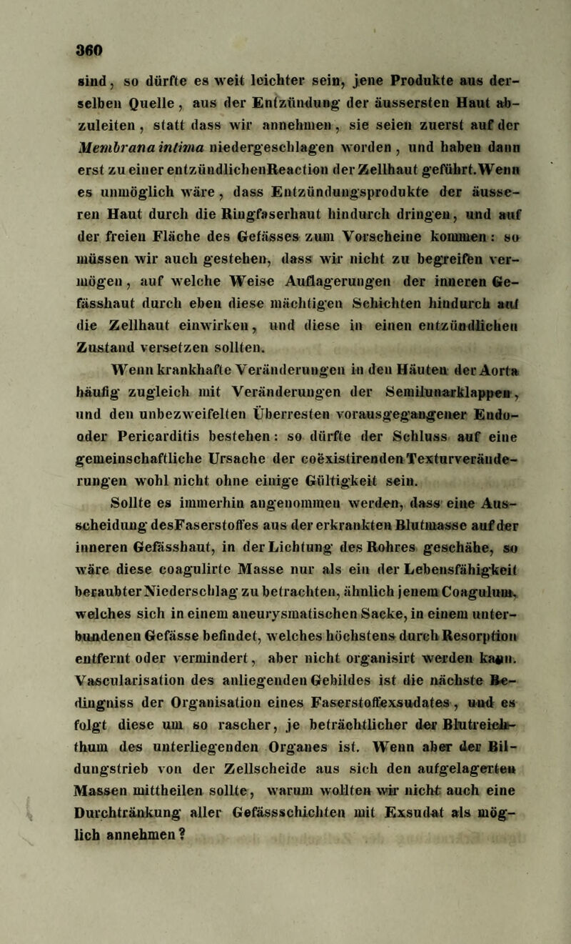 sind, so dürfte es weit leichter sein, jene Produkte aus der¬ selben Quelle , aus der Entzündung der äussersten Haut ab- zuleiten , statt dass wir annehinen, sie seien zuerst auf der Membrana intima niedergeschlagen worden , und haben dann erst zu einer entzündlichenReaction der Zellhaut geführt. Wenn es unmöglich wäre, dass Entzündungsprodukte der äusse¬ ren Haut durch die Riugfaserliaut hindurch dringen, und auf der freien Fläche des Gefässes zum Vorscheine kommen: so müssen wir auch gestehen, dass wir nicht zu begreifen ver¬ mögen, auf welche Weise Auflagerungen der inneren Ge- fässhaut durch eben diese mächtigen Schichten hindurch auf die Zellhaut einwirken, und diese in einen entzündlichen Zustand versetzen sollten. Wenn krankhafte Veränderungen in den Häuten der Aorta häufig' zugleich mit Veränderungen der Semiiunarklappen, und den unbezweifelten Überresten vorausgegangener Eudo- oder Pericarditis bestehen: so dürfte der Schluss auf eine gemeinschaftliche Ursache der coexistirendenTexturveräude- rungen wohl nicht ohne einige Gültigkeit sein. Sollte es immerhin angenommen werden, dass eine Aus¬ scheidung desFaserstoffes aus der erkrankten Blutmasse auf der inneren Gefasshaut, in der Lichtung des Rohres geschähe, so wäre diese coagulirte Masse nur als ein der Lebensfähigkeit beraubter Niederschlag zu betrachten, ähnlich jenem Coagulum. welches sich in einem aneurysmatischen Sacke, in einem unter¬ bundenen Gefässe befindet, welches höchstens durch Resorption entfernt oder vermindert, aber nicht organisirt werden katfn. Vascularisation des anliegenden Gebildes ist die nächste ftc- dingniss der Organisation eines Faserstoffexsudates, uml es folgt diese um so rascher, je beträchtlicher der Blutreichi- fhum des unterliegenden Organes ist. Wenn aber der Bil¬ dungstrieb von der Zellscheide aus sich den aufgelagerte» Massen mittheilen sollte, warum wollten wir nicht auch eine Durchtränkung aller Gefässschichten mit Exsudat als mög¬ lich annehmen?