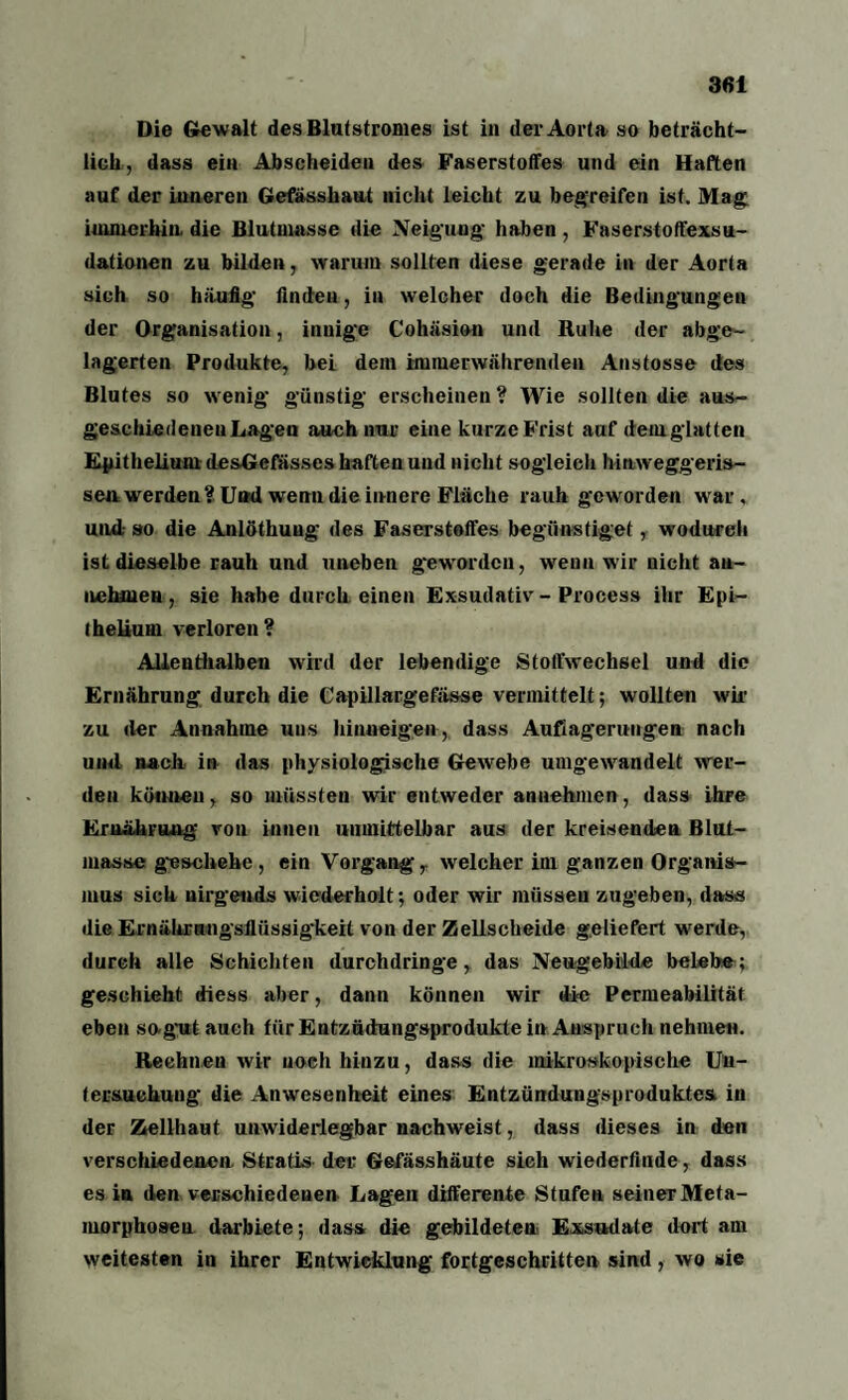 Die Gewalt desBlutstromes ist in der Aorta so beträcht¬ lich, dass ein Abseheiden des Faserstoffes und ein Haften auf der inneren Gefässhaut nicht leicht zu begreifen ist. Mag immerhin, die Blutmasse die Neigung- haben, Faserstoffexsu¬ dationen zu bilden, warum sollten diese gerade in der Aorta sich so häufig- finden, in welcher doch die Bedingungen der Organisation, innige Cohäsion und Ruhe der abge¬ lagerten Produkte, bei dem immerwährenden Anstosse des Blutes so wenig günstig erscheinen? Wie sollten die aus¬ geschiedenen Lagen auch nur eine kurze Frist auf dem glatten Epithelium desGefässes haften und nicht sogleich hinweggeris- sea werden? Und wenn die innere Fläche rauh geworden war, und so die Anlöthung des Faserstoffes begünstiget, wodurch ist dieselbe rauh und uneben geworden, wenn wir nicht au- nehmen, sie habe durch einen Exsudativ - Process ihr Epi- ihelium verloren? Allenthalben wird der lebendige Stoffwechsel und die Ernährung durch die Capillargefässe vermittelt; wollten wir zu der Annahme uus hinneigen , dass Auflagerungen nach und nach in das physiologische Gewebe umgewandelt wer¬ den können, so müssten wir entweder annehmen, dass ihre Ernährung von innen unmittelbar aus der kreisenden Blut- masse geschehe , ein Vorgang, welcher im ganzen Organis¬ mus sich nirgends wiederholt; oder wir müssen zugeben, dass die Ernährangsflüssigheit von der Zellscheide geliefert werde, durch alle Schichten durchdringe, das Neugebilde belebe; geschieht diess aber, dann können wir die Permeabilität eben so-gut auch für EutzüdHngsprodukte in Anspruch nehmen. Rechnen wir noch hinzu, dass die mikroskopische Un¬ tersuchung die Anwesenheit eines Entzündungsproduktes in der Zellhaut unwiderlegbar nachweist, dass dieses in den verschiedenen. Stratis der Gefässhäute sich wiederfinde, dass es in den verschiedenen Lagen differente Stufen seiner Meta¬ morphosen darbiete; dass die gebildeten Exsudate dort am weitesten in ihrer Entwicklung fortgeschritten sind, wo sie