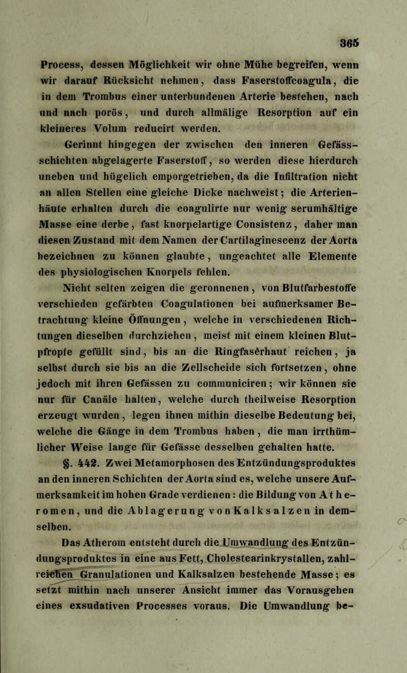 Process, dessen Möglichkeit wir ohne Mähe begreifen, wenn wir darauf Rücksicht nehmen, dass Faserstoffcoagula, die in dem Trombus einer unterbundenen Arterie bestehen, nach und nach porös, und durch allmälige Resorption auf ein kleineres Volum reducirt werden. Gerinnt hingegen der zwischen den inneren Gefäss- schiehten abgelagerte Faserstoff, so werden diese hierdurch uneben und hügelich emporgetrieben, da die Infiltration nicht an allen Stellen eine gleiche Dicke nachweist; die Arterien¬ häute erhalten durch die coagulirte nur wenig serumhältige Masse eine derbe, fast knorpelartige Consistenz, daher man diesen Zustand mit dem Namen der Cartilaginescenz der Aorta bezeichnen zu können glaubte, ungeachtet alle Elemente des physiologischen Knorpels fehlen. Nicht selten zeigen die geronnenen, von Blutfarbestofle verschieden gefärbten Coagulationen bei aufmerksamer Be- trachtung kleine Öffnungen, welche in verschiedenen Rich¬ tungen dieselben durchziehen , meist mit einem kleinen Blut¬ pfropfe gefüllt sind, bis an die Ringfasörhaut reichen, ja selbst durch sie bis an die Zellscheide sich fortsetzen, ohne jedoch mit ihren Gefässen zu communiciren; wir können sie nur für Canäle halten, welche durch theilweise Resorption erzeugt wurden , legen ihnen mithin dieselbe Bedeutung bei, welche die Gänge in dem Trombus haben , die man irrtüm¬ licher Weise lange für Gefässe desselben gehalten hatte. §. 442. Zwei Metamorphosen des Entzündungsproduktes an den inneren Schichten der Aorta sind es, welche unsere Auf¬ merksamkeit im hohen Grade verdienen: die Bildung von Athe¬ romen, und die Ablagerung vonKalksalzen in dem¬ selben. Das Atherom entsteht durch die Umwandlung des Entzün¬ dungsproduktes in eine aus Fett, Cholestearinkrystallen, zahl¬ reichen Granulationen und Kalksalzen bestehende Masse; es setzt mithin nach unserer Ansicht immer das Vorausgehen eines exsudativen Processes voraus. Die Umwandlung be-