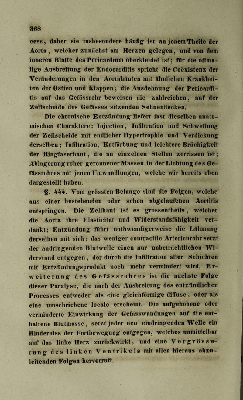 cess, daher sie insbesondere häufig ist an jenem Theiie der Aorta, welcher zunächst am Herzen gelegen, und von dem inneren Blatte des Pericardium überkleidet ist; für die oftma¬ lige Ausbreitung der Endocarditis spricht die Coexistenz der Veränderungen in den Aortahäuten mit ähnlichen Krankhei¬ ten der Ostien und Klappen ; die Ausdehnung der Pericardi- tis auf das Gefässrohr beweisen die zahlreichen, auf der Zellscheide des Gefasses sitzenden Sehnenflecken. Die chronische Entzündung liefert fast dieselben anato¬ mischen Charaktere: Injeetion, Infiltration und Schwellung der Zellscheide mit endlicher Hypertrophie und Verdickung derselben ; Infiltration, Entfärbung und leichtere Brüchigkeit der Ringlaserhaut, die an einzelnen Stellen zerrissen ist; Ablagerung roher geronnener Massen in der Lichtung des Ge- fässrohres mit jenen Umwandlungen, welche wir bereits oben dargestellt haben. §. 444. Vom grössten Belange sind die Folgen, welche aus einer bestehenden oder schon abgelaufenen Aortitis entspringen. Die Zellhaut ist es grossentheils, welcher die Aorta ihre Elasticität und Widerstandsfähigkeit ver¬ dankt; Entzündung führt nothwendigerweise die Lähmung derselben mit sich; das weniger contractile Arterienrohr setzt der andringenden Blutwelle einen nur unbeträchtlichen Wi¬ derstand entgegen, der durch die Infiltration aller Schichten mit Entzündungsprodukt noch mehr vermindert wird. Er¬ weiterung des Ge fässrohres ist die nächste Folg'c dieser Paralyse, die nach der Ausbreitung des entzündlichen Processes entweder als eine gleichförmige diffuse, oder als eine umschriebene locale erscheint. Die aufgehobene oder verminderte Einwirkung der Gefässwandüngen auf die ent¬ haltene Blutmasse, setzt jeder neu eindringenden Welle ein Hinderniss der Fortbewegung entgegen, welches unmittelbar auf das linke Herz zurückwirkt, und eine Vergrösse- rung des linken Ventrikels mit allen hieraus abzu- leitenden Folgen hervorrufif.