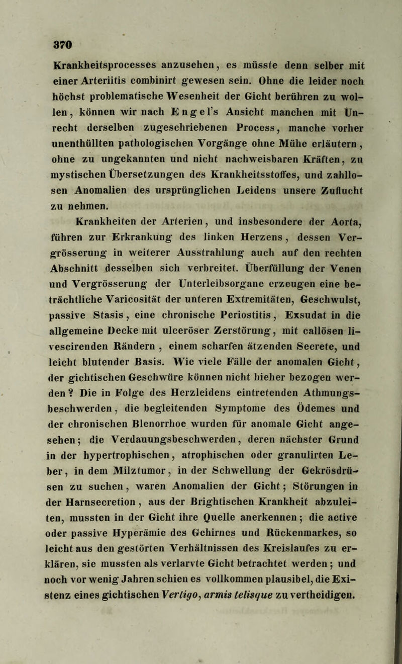 Krankheitsprocesses anzusehen, es müsste denn selber mit einer Arteriitis combinirt gewesen sein. Ohne die leider noch höchst problematische Wesenheit der Gicht berühren zu wol¬ len , können wir nach Engel’s Ansicht manchen mit Un¬ recht derselben zugeschriebenen Process, manche vorher unenthüllten pathologischen Vorgänge ohne Mühe erläutern , ohne zu ungekannten und nicht nachweisbaren Kräften, zu mystischen Übersetzungen des Krankheitsstoffes, und zahllo¬ sen Anomalien des ursprünglichen Leidens unsere Zuflucht zu nehmen. Krankheiten der Arterien, und insbesondere der Aorta, führen zur Erkrankung des linken Herzens , dessen Ver- grösserung in weiterer Ausstrahlung auch auf den rechten Abschnitt desselben sich verbreitet. Überfüllung der Venen und Vergrösserung der Unterleibsorgane erzeugen eine be¬ trächtliche Varicosität der unteren Extremitäten, Geschwulst, passive Stasis, eine chronische Periostitis, Exsudat in die allgemeine Decke mit ulceröser Zerstörung, mit callösen li- vescirenden Rändern , einem scharfen ätzenden Secrete, und leicht blutender Basis. Wie viele Fälle der anomalen Gicht, der gichtischen Geschwüre können nicht hieher bezogen wer¬ den ? Die in Folge des Herzleidens eintretenden Athmungs- beschwerden, die begleitenden Symptome des Ödemes und der chronischen Blenorrhoe wurden für anomale Gicht ange¬ sehen; die Verdauungsbeschwerden, deren nächster Grund in der hypertrophischen, atrophischen oder granulirten Le¬ ber , in dem Milztumor, in der Schwellung der Gekrösdrü- sen zu suchen, waren Anomalien der Gicht; Störungen in der Harnsecretion , aus der Brightischen Krankheit abzulei¬ ten, mussten in der Gicht ihre Quelle anerkennen; die active oder passive Hyperämie des Gehirnes und Rückenmarkes, so leicht aus den gestörten Verhältnissen des Kreislaufes zu er¬ klären, sie mussten als verlarvte Gicht betrachtet werden ; und noch vor wenig Jahren schien es vollkommen plausibel, die Exi¬ stenz eines gichtischen Vertigo, armis lelisque zu vertheidigen.