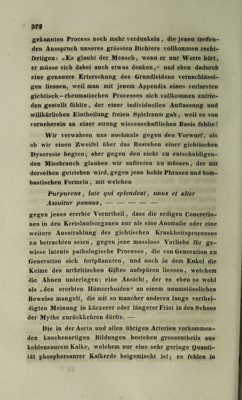 gekannten Process noch mehr verdunkeln , die jenen treffen¬ den Ausspruch unseres grössten Dichters vollkommen recht- fertigen: »Es glaubt der Mensch, wenn er nur Worte hört, er müsse sich dabei auch etwas denken,« und eben dadurch eine genauere Erforschung des Grundleidens vernachlässi¬ gen Hessen, weil man mit jenem Appendix eines verlarvten gichtisch-rheumatischen Processes sich vollkommen zufrie¬ den gestellt fühlte, der einer individuellen Auffassung und wiUkürlichen Eintheilung freien Spielraum gab, weil es von vorneherein an einer streng wissenschaftlichen Basis fehlte! Wir verwahren uns nochmals gegen den Vorwurf, als ob wir einen Zweifel über das Bestehen einer gichtischen Dyscrasie hegten; aber gegen den nicht zu entschuldigen¬ den Missbrauch glauben wir auftreten zu müssen, der mit derselben getrieben wird, gegen jene hohle Phrasen und bom¬ bastischen Formeln, mit welchen Purpureus, late qui splendeat, unus et aller Assuilur pannus, — — — — — gegen jenes ererbte Vorurtheil, dass die erdigen Concretio- nen in den Kreislaufsorganen nur als eine Anomalie oder eine weitere Ausstrahlung des gichtischen Kranklieitsprocesses zu betrachten seien, gegen jene masslose Vorliebe für ge¬ wisse latente pathologische Processe , die von Generation zu Generation sich fortpflanzten, und noch in dem Enkel die Keime des arthritisclien Giftes aufspüren Hessen, welchem die Ahnen unterlagen; eine Ansicht, der es ebenso wohl als »den ererbten Hämorrhoiden« an einem unumstösslichen Beweise mangelt, die mit so mancher anderen lange vertei¬ digten Meinung in kürzerer oder längerer Frist in den Schoos der Mythe zurückkehren dürfte. — Die in der Aorta und allen übrigen Arterien vorkommen¬ den knochenartigen Bildungen bestehen grossentheils aus kohlensaurem Kalke, welchem nur eine sehr geringe Quanti¬ tät phosphorsaurer Kalkerde beigemischt ist; es fehlen in