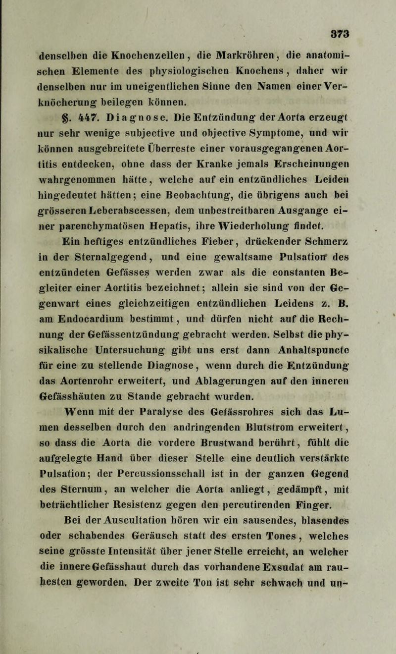denselben die Knochenzellen, die Markröhren, die anatomi¬ schen Elemente des physiologischen Knochens, daher wir denselben nur im uneigentlichen Sinne den Namen einerVer- knöcherung beilegen können. §. 447. Diagnose. Die Entzündung’der Aorta erzeugt nur sehr wenige subjective und objective Symptome, und wir können ausgebreitete Überreste einer vorausgegangenen Aor¬ titis entdecken, ohne dass der Kranke jemals Erscheinungen wahrgenommen hätte, welche auf ein entzündliches Leiden hingedeutet hätten; eine Beobachtung-, die übrigens auch bei grösseren Leberabscessen, dem unbestreitbaren Ausgange ei¬ ner parenchymatösen Hepatis, ihre Wiederholung findet. Ein heftiges entzündliches Fieber, drückender Schmerz in der Sternalgegend, und eine gewaltsame Pulsation1 des entzündeten Gefässes werden zwar als die constanten Be¬ gleiter einer Aortitis bezeichnet; allein sie sind von der Ge¬ genwart eines gleichzeitigen entzündlichen Leidens z. B. am Endocardium bestimmt, und dürfen nicht auf die Rech¬ nung der Gefässentzündung gebracht werden. Selbst die phy¬ sikalische Untersuchung gibt uns erst dann Anhaltspunctc für eine zu stellende Diagnose, wenn durch die Entzündung das Aortenrohr erweitert, und Ablagerungen auf den inneren Gefässhäuten zu Stande gebracht wurden. Wenn mit der Paralyse des Gefässrohres sich das Lu¬ men desselben durch den andringenden Blutstrom erweitert , so dass die Aorta die vordere Brustwand berührt, fühlt die aufgelegte Hand über dieser Stelle eine deutlich verstärkte Pulsation; der Percussionsschall ist in der ganzen Gegend des Sternum, an welcher die Aorta anliegt, gedämpft, mit beträchtlicher Resistenz gegen den percutirenden Finger. Bei der Auscultation hören wir ein sausendes, blasendes oder schabendes Geräusch statt des ersten Tones , welches seine grösste Intensität über jener Stelle erreicht, an welcher die innere Gefässhaut durch das vorhandene Exsudat am rau¬ hesten geworden. Der zweite Ton ist sehr schwach und un-