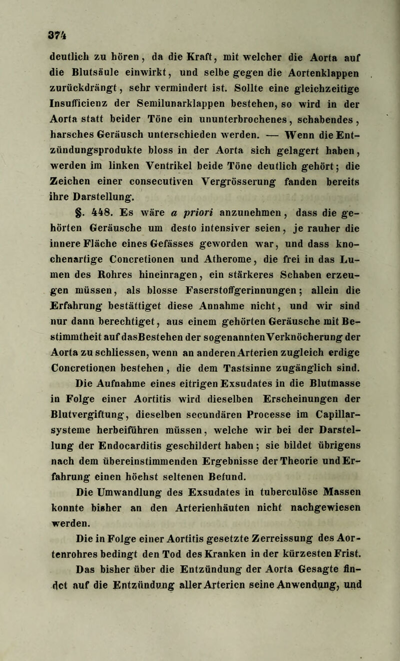 deutlich zu hören, da die Kraft, mit welcher die Aorta auf die Blutsäule einwirkt, und selbe gegen die Aortenklappen zurückdrängt, sehr vermindert ist. Sollte eine gleichzeitige Insufficienz der Semilunarklappen bestehen, so wird in der Aorta statt beider Töne ein ununterbrochenes, schabendes, harsches Geräusch unterschieden werden. — Wenn die Ent¬ zündungsprodukte bloss in der Aorta sich gelagert haben, werden im linken Ventrikel beide Töne deutlich gehört; die Zeichen einer consecutiven Vergrösserung fanden bereits ihre Darstellung. §. 448. Es wäre a priori anzunehmen, dass die ge¬ hörten Geräusche um desto intensiver seien, je rauher die innere Fläche eines Gefässes geworden war, und dass kno¬ chenartige Concretionen und Atherome, die frei in das Lu¬ men des Rohres hineinragen, ein stärkeres Schaben erzeu¬ gen müssen, als blosse Faserstoffgerinnungen; allein die Erfahrung bestättiget diese Annahme nicht, und wir sind nur dann berechtiget, aus einem gehörten Geräusche mit Be¬ stimmtheit auf dasBestehen der sogenanntenVerknöcherung der Aorta zu schliessen, wenn an anderen Arterien zugleich erdige Concretionen bestehen , die dem Tastsinne zugänglich sind. Die Aufnahme eines eitrigen Exsudates in die Blutmasse in Folge einer Aortitis wird dieselben Erscheinungen der Blutvergiftung, dieselben secundären Processe im Capillar- systeine herbeiführen müssen, welche wir bei der Darstel¬ lung der Endocarditis geschildert haben ; sie bildet übrigens nach dem übereinstimmenden Ergebnisse der Theorie und Er¬ fahrung einen höehst seltenen Befund. Die Umwandlung des Exsudates in tuberculöse Massen konnte bisher an den Arterienhäuten nicht nachgewiesen werden. Die in Folge einer Aortitis gesetzte Zerreissung des Aor¬ tenrohres bedingt den Tod des Kranken in der kürzesten Frist. Das bisher über die Entzündung der Aorta Gesagte fin¬ det auf die Entzündung aller Arterien seine Anwendung, und