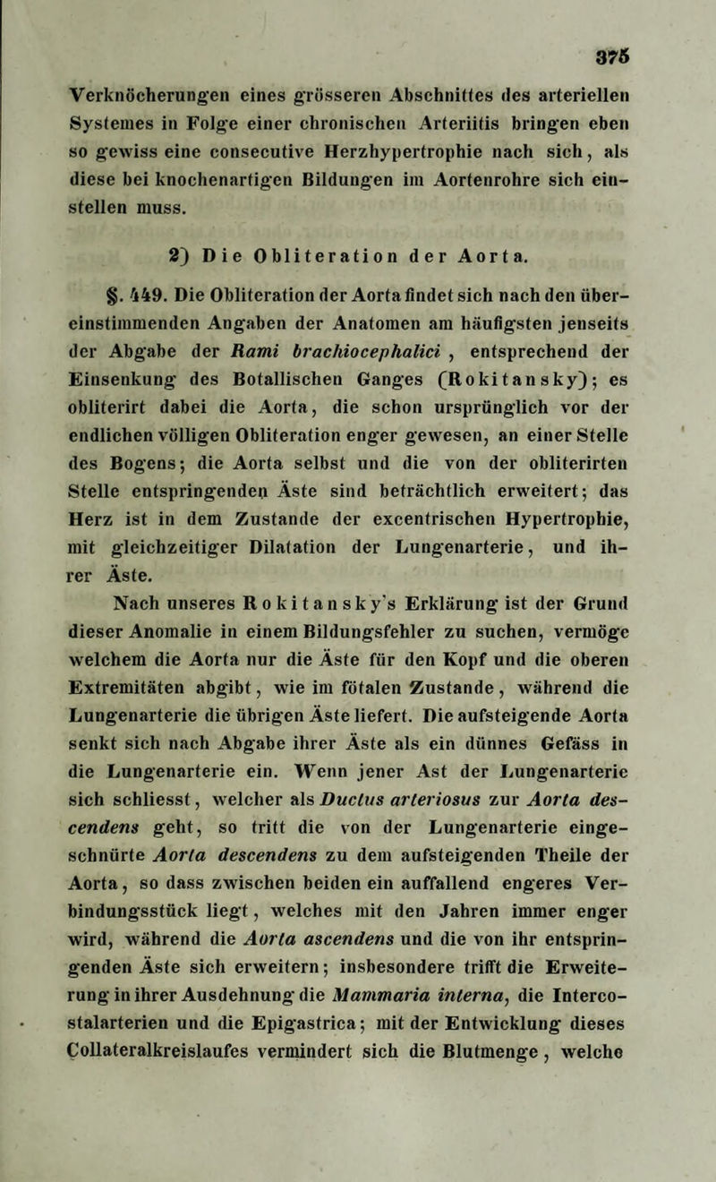 Verknöcherungen eines grösseren Abschnittes des arteriellen Systemes in Folge einer chronischen Arteriitis bringen eben so gewiss eine consecutive Herzhypertrophie nach sich, als diese bei knochenartigen Bildungen im Aortenrohre sich ein¬ stellen muss. 2) Die Obliteration der Aorta. §. 449. Die Obliteration der Aorta findet sich nach den über¬ einstimmenden Angaben der Anatomen am häufigsten jenseits der Abgabe der Rami brachiocephalici , entsprechend der Einsenkung des Botanischen Ganges (Rokitansky); es obliterirt dabei die Aorta, die schon ursprünglich vor der endlichen völligen Obliteration enger gewesen, an einer Stelle des Bogens; die Aorta selbst und die von der obliterirten Stelle entspringenden Äste sind beträchtlich erweitert; das Herz ist in dem Zustande der excentrischen Hypertrophie, mit gleichzeitiger Dilatation der Lungenarterie, und ih¬ rer Äste. Nach unseres Rokitansky's Erklärung ist der Grund dieser Anomalie in einem Bildungsfehler zu suchen, vermöge welchem die Aorta nur die Äste für den Kopf und die oberen Extremitäten abgibt, wie im fötalen Zustande, während die Lungenarterie die übrigen Äste liefert. Die aufsteigende Aorta senkt sich nach Abgabe ihrer Äste als ein dünnes Gefäss in die Lungenarterie ein. Wenn jener Ast der Lungenarterie sich schliesst, welcher als Duclus arteriosus zur Aorta des- cendens geht, so tritt die von der Lungenarterie einge¬ schnürte Aorta descendens zu dem aufsteigenden Tbeile der Aorta, so dass zwischen beiden ein auffallend engeres Ver¬ bindungsstück liegt, welches mit den Jahren immer enger wird, während die Aorta ascendens und die von ihr entsprin¬ genden Äste sich erweitern; insbesondere trifft die Erweite¬ rung in ihrer Ausdehnung die Mammaria interna, die Interco- stalarterien und die Epigastrica; mit der Entwicklung dieses Collateralkreislaufes vermindert sich die Blutmenge , welche