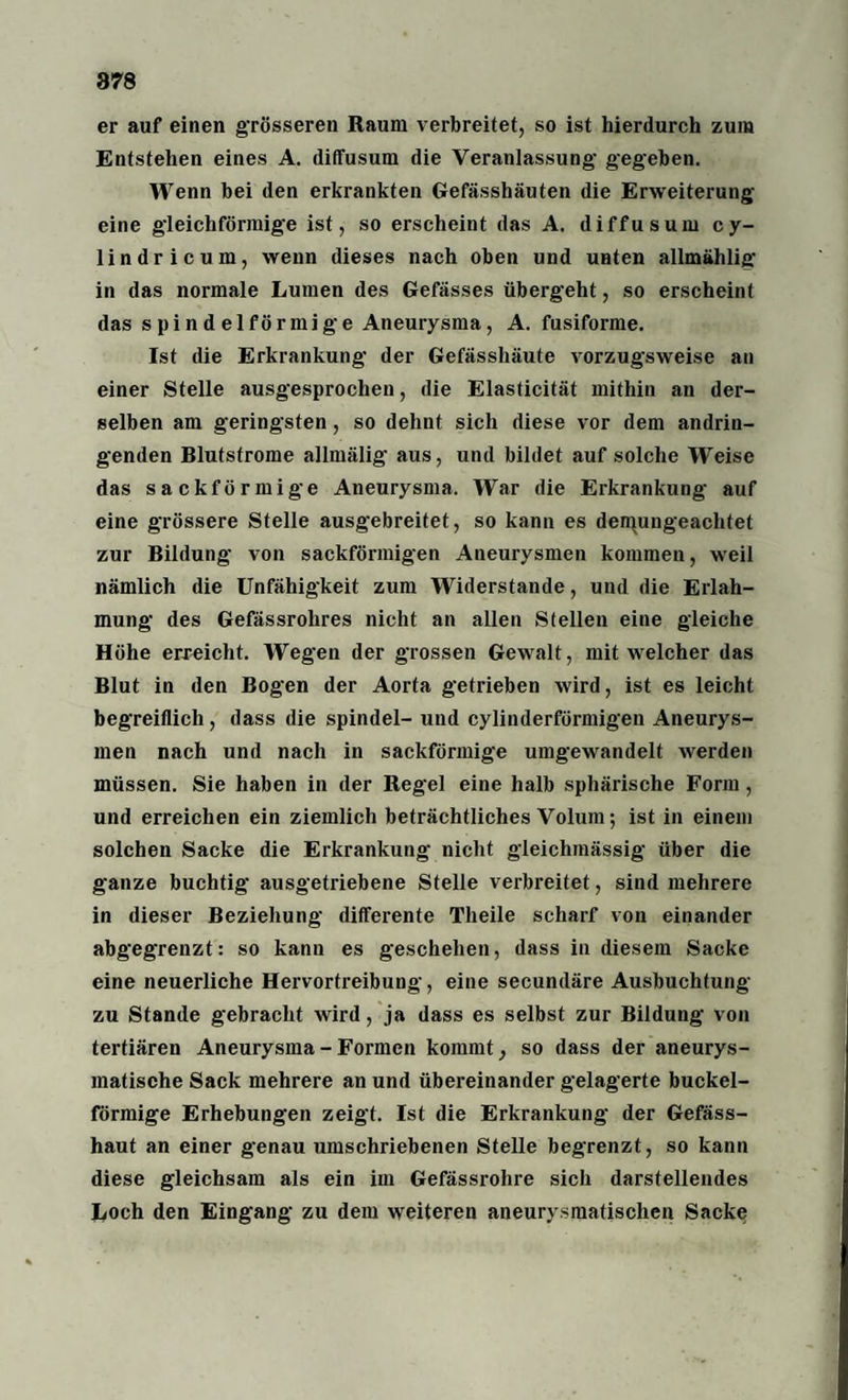 878 er auf einen grösseren Raum verbreitet, so ist hierdurch zum Entstehen eines A. diffusum die Veranlassung- gegeben. Wenn bei den erkrankten Gefässhäuten die Erweiterung- eine gleichförmige ist, so erscheint das A. diffusum cy- lindricum, wenn dieses nach oben und unten allmählig in das normale Lumen des Gefässes übergeht, so erscheint das spindelförmige Aneurysma, A. fusiforme. Ist die Erkrankung der Gefässhäute vorzugsweise an einer Stelle ausgesprochen, die Elasticität mithin an der¬ selben am geringsten, so dehnt sich diese vor dem andrin¬ genden Blutstrome allmälig aus, und bildet auf solche Weise das sackförmige Aneurysma. War die Erkrankung auf eine grössere Stelle ausgebreitet, so kann es denpingeachtet zur Bildung von sackförmigen Aneurysmen kommen, weil nämlich die Unfähigkeit zum Widerstande, und die Erlah¬ mung des Gefässrolires nicht an allen Stellen eine gleiche Höhe erreicht. Wegen der grossen Gewalt, mit welcher das Blut in den Bogen der Aorta getrieben wird, ist es leicht begreiflich, dass die spindel- und cylinderförmigen Aneurys¬ men nach und nach in sackförmige umgewandelt werden müssen. Sie haben in der Regel eine halb sphärische Form, und erreichen ein ziemlich beträchtliches Volum; ist in einem solchen Sacke die Erkrankung nicht gleichmässig über die ganze buchtig ausgetriebene Stelle verbreitet, sind mehrere in dieser Beziehung differente Tlieile scharf von einander abgegrenzt: so kann es geschehen, dass in diesem Sacke eine neuerliche Hervortreibung, eine secundäre Ausbuchtung zu Stande gebracht wird, ja dass es selbst zur Bildung von tertiären Aneurysma - Formen kommt, so dass der aneurys- inatische Sack mehrere an und übereinander gelagerte buckel¬ förmige Erhebungen zeigt. Ist die Erkrankung der Gefäss- haut an einer genau umschriebenen Stelle begrenzt, so kann diese gleichsam als ein im Gefässrolire sich darstellendes Loch den Eingang zu dem weiteren aneurysmatischen Sacke