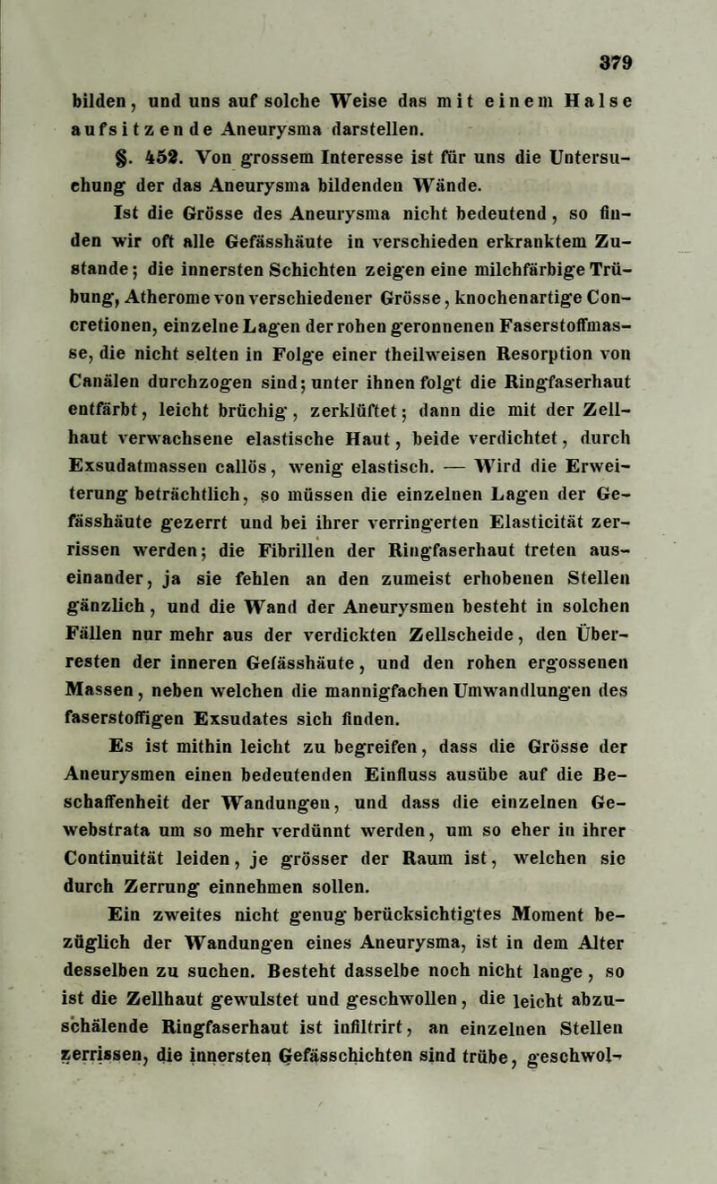 bilden, und uns auf solche Weise das mit einem Halse aufsitzende Aneurysma darstellen. §. 452. Von grossem Interesse ist für uns die Untersu¬ chung der das Aneurysma bildenden Wände. Ist die Grösse des Aneurysma nicht bedeutend , so fin¬ den wir oft alle Gefässhäute in verschieden erkranktem Zu¬ stande ; die innersten Schichten zeigen eine milchfarbige Trü¬ bung, Atherome von verschiedener Grösse, knochenartige Con- cretionen, einzelne Lagen der rohen geronnenen Faserstoffmas- se, die nicht selten in Folg’e einer theilweisen Resorption von Canälen durchzogen sind; unter ihnen folgt die Ringfaserhaut entfärbt, leicht brüchig, zerklüftet; dann die mit der Zell¬ haut verwachsene elastische Haut, beide verdichtet, durch Exsudatmassen callös, wenig elastisch. — Wird die Erwei¬ terung beträchtlich, so müssen die einzelnen Lagen der Ge¬ fässhäute gezerrt und bei ihrer verringerten Elasticität zer¬ rissen werden; die Fibrillen der Ringfaserhaut treten aus¬ einander, ja sie fehlen an den zumeist erhobenen Stellen gänzlich, und die Wand der Aneurysmen besteht in solchen Fällen nur mehr aus der verdickten Zellscheide, den Über¬ resten der inneren Gefässhäute, und den rohen ergossenen Massen, neben welchen die mannigfachen Umwandlungen des faserstoffigen Exsudates sich finden. Es ist mithin leicht zu begreifen, dass die Grösse der Aneurysmen einen bedeutenden Einfluss ausübe auf die Be¬ schaffenheit der Wandungen, und dass die einzelnen Ge- webstrata um so mehr verdünnt werden, um so eher in ihrer Continuität leiden, je grösser der Raum ist, welchen sic durch Zerrung einnehmen sollen. Ein zweites nicht genug berücksichtigtes Moment be¬ züglich der Wandungen eines Aneurysma, ist in dem Alter desselben zu suchen. Besteht dasselbe noch nicht lange, so ist die Zellhaut gewulstet und geschwollen, die leicht abzu¬ schälende Ringfaserhaut ist infiltrirt, an einzelnen Stellen zerrissen, die innersten Gefässchichten sind trübe, geschwoi--