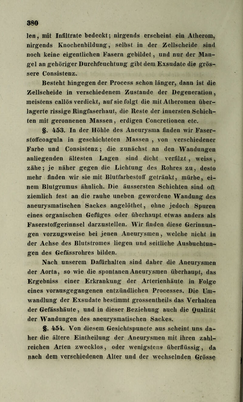 len, mit Infiltrate bedeckt; nirgends erscheint ein Atherom, nirgends Knochenbildung-, selbst in der Zellscheide sind noch keine eigentlichen Fasern gebildet, und nur der Man¬ gel an gehöriger Durchfeuchtung gibt dem Exsudate die grös¬ sere Consistenz. Besteht hingegen der Process schon länger, dann ist die Zellscheide in verschiedenem Zustande der Degeneration, meistens callös verdickt, auf sie folgt die mit Atheromen über¬ lagerte rissige Ringfaserhaut, die Reste der innersten Schich¬ ten mit geronnenen Massen, erdigen Concretionen etc. §. 453. In der Höhle des Aneurysma finden wir Faser- stoffcoagula in geschichteten Massen , von verschiedener Farbe und Consistenz; die zunächst an den Wandungen anliegenden ältesten Lagen sind dicht verfilzt , weiss, zähe; je näher gegen die Lichtung des Rohres zu, desto mehr finden wir sie mit Blutfarbestoff getränkt, mürbe, ei¬ nem Blutgrumus ähnlich. Die äussersten Schichten sind oft ziemlich fest an die rauhe uneben gewordene Wandung des aneurysmatischen Sackes angelöthet, ohne jedoch Spuren eines organischen Gefüges oder überhaupt etwas anders als Faserstoffgerinnsel darzustellen. Wir finden diese Gerinnun¬ gen vorzugsweise bei jenen Aneurysmen, welche nicht in der Achse des Blutstromes liegen und seitliche Ausbuchtun¬ gen des Gefässrohres bilden. Nach unserem Dafürhalten sind daher die Aneurysmen der Aorta, so wie die spontanen Aneurysmen überhaupt, das Ergebniss einer Erkrankung der Arterienhäute in Folge eines vorausgegangenen entzündlichen Processes. Die Um¬ wandlung der Exsudate bestimmt grossentheils das Verhalten der Gefässhäute, und in dieser Beziehung auch die Qualität der Wandungen des aneurysmatischen Sackes. §. 454. Von diesem Gesichtspuncte aus scheint uns da¬ her die ältere Eintheilung der Aneurysmen mit ihren zahl¬ reichen Arten zwecklos, oder wenigstens überflüssig, da nach dem verschiedenen Alter und der wechselnden Grösse