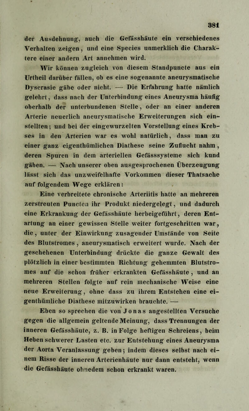 der Ausdehnung-, auch die Gefässhäute ein verschiedenes Verhalten zeigen, und eine Species unmerklich die Charak¬ tere einer andern Art annehmen wird. Wir können zugleich von diesem Standpuncte aus ein Urtheil darüber fällen, ob es eine sogenannte aneurysmatische Dyscrasie gäbe oder nicht. — Die Erfahrung hatte nämlich gelehrt, dass nach der Unterbindung eines Aneurysma häufig oberhalb der unterbundenen Stelle, oder an einer anderen Arterie neuerlich aneurysmatische Erweiterungen sich ein¬ stellten; und bei der eingewurzelten Vorstellung eines Kreb¬ ses in den Arterien war es wohl natürlich, dass man zu einer ganz eigenthiimlichen Diathese seine Zuflucht nahm, deren Spuren in dem arteriellen Gefässsysteme sich kund gäben. — Nach unserer oben ausgesprochenen Überzeugung lässt sich das unzweifelhafte Vorkommen dieser Thatsache auf folgendem Wege erklären: Eine verbreitete chronische Arteriitis hatte an mehreren zerstreuten Puncten ihr Produkt niedergelegt, und dadurch eine Erkrankung der Gefässhäute herbeigeführt , deren Ent¬ artung an einer gewissen Stelle weiter fortgeschritten war, die, unter der Einwirkung zusagender Umstände von Seite des Blutstromes , aneurysmatisch erweitert wurde. Nach der geschehenen Unterbindung- drückte die ganze Gewalt des plötzlich in einer bestimmten Richtung gehemmten Blutstro¬ mes auf die schon früher erkrankten Gefässhäute, und an mehreren Stellen folgte auf rein mechanische Weise eine neue Erweiterung, ohne dass zu ihrem Entstehen eine ei- genthümliche Diathese mitzuwirken brauchte. — Eben so sprechen die von Jonas angestellten Versuche gegen die allgemein geltende Meinung, dass Trennungen der inneren Gefässhäute, z. B. in Folge heftigen Schreiens, beim Heben schwerer Lasten etc. zur Entstehung eines Aneurysma der Aorta Veranlassung geben; indem dieses selbst nach ei¬ nem Risse der inneren Arterienhäute nur dann entsteht, wenn die Gefässhäute ohnedem schon erkrankt waren.