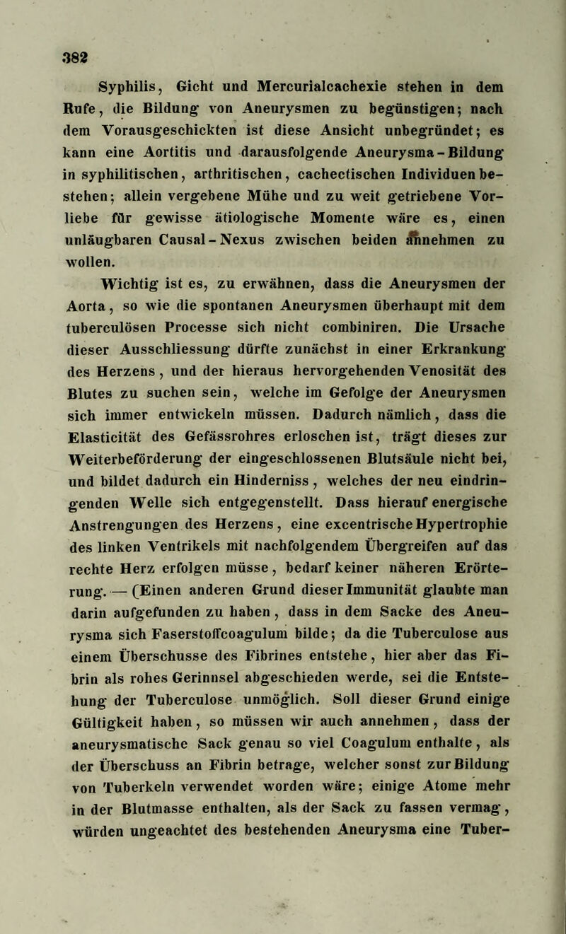 Syphilis, Gicht und Mercurialcachexie stehen in dem Rufe, die Bildung’ von Aneurysmen zu begünstigen; nach dem Vorausgeschickten ist diese Ansicht unbegründet; es kann eine Aortitis und darausfolgende Aneurysma-Bildung in syphilitischen, arthritischen, cachectischen Individuen be¬ stehen; allein vergebene Mühe und zu weit getriebene Vor¬ liebe für gewisse ätiologische Momente wäre es, einen unläugbaren Causal-Nexus zwischen beiden itfinehmen zu wollen. Wichtig ist es, zu erwähnen, dass die Aneurysmen der Aorta, so wie die spontanen Aneurysmen überhaupt mit dem tuberculösen Processe sich nicht combiniren. Die Ursache dieser Ausschliessung dürfte zunächst in einer Erkrankung des Herzens, und der hieraus hervorgehendenVenosität des Blutes zu suchen sein, welche im Gefolge der Aneurysmen sich immer entwickeln müssen. Dadurch nämlich, dass die Elasticität des Gefässrohres erloschen ist, trägt dieses zur Weiterbeförderung der eingeschlossenen Blutsäule nicht bei, und bildet dadurch ein Hinderniss , welches der neu eindrin¬ genden Welle sich entgegenstellt. Dass hierauf energische Anstrengungen des Herzens, eine excentrische Hypertrophie des linken Ventrikels mit nachfolgendem Übergreifen auf das rechte Herz erfolgen müsse, bedarf keiner näheren Erörte¬ rung.— (Einen anderen Grund dieser Immunität glaubte man darin aufgefunden zu haben, dass in dem Sacke des Aneu¬ rysma sich FaserstolTcoagulum bilde; da die Tuberculose aus einem Überschüsse des Fibrines entstehe, hier aber das Fi¬ brin als rohes Gerinnsel abgeschieden werde, sei die Entste¬ hung der Tuberculose unmöglich. Soll dieser Grund einige Gültigkeit haben, so müssen wir auch annehmen, dass der aneurysmatische Sack genau so viel Coagulum enthalte, als der Überschuss an Fibrin betrage, welcher sonst zur Bildung von Tuberkeln verwendet worden wäre; einige Atome mehr in der Blutmasse enthalten, als der Sack zu fassen vermag, würden ungeachtet des bestehenden Aneurysma eine Tuber-