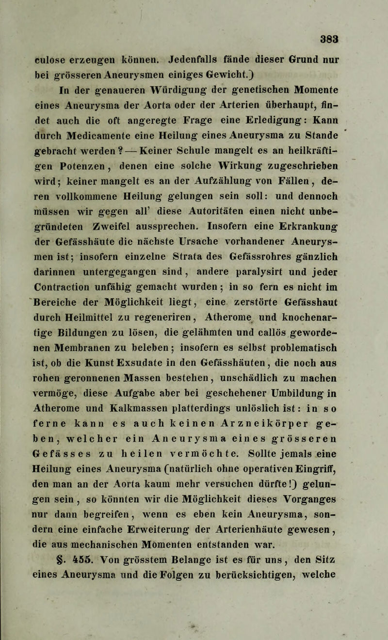 culose erzeugen können. Jedenfalls fände dieser Grund nur bei grösseren Aneurysmen einiges Gewicht.) In der genaueren Würdigung der genetischen Momente eines Aneurysma der Aorta oder der Arterien überhaupt, fin¬ det auch die oft angeregte Frage eine Erledigung: Kann durch Medicamente eine Heilung eines Aneurysma zu Stande gebracht werden ? —Keiner Schule mangelt es an heilkräfti¬ gen Potenzen , denen eine solche Wirkung zugeschrieben wird; keiner mangelt es an der Aufzählung' von Fällen, de¬ ren vollkommene Heilung gelungen sein soll: und dennoch müssen wir gegen all’ diese Autoritäten einen nicht unbe¬ gründeten Zweifel aussprechen. Insofern eine Erkrankung der Gefässhäute die nächste Ursache vorhandener Aneurys¬ men ist; insofern einzelne Strata des Gefässrohres gänzlich darinnen untergegangen sind, andere paralysirt und jeder Contraction unfähig gemacht wurden; in so fern es nicht im Bereiche der Möglichkeit liegt, eine zerstörte Gefässhaut durch Heilmittel zu regeneriren, Atherome und knochenar¬ tige Bildungen zu lösen, die gelähmten und callös geworde¬ nen Membranen zu beleben; insofern es selbst problematisch ist, ob die Kunst Exsudate in den Gefässhäuten, die noch aus rohen geronnenen Massen bestehen, unschädlich zu machen vermöge, diese Aufgabe aber bei geschehener Umbildung in Atherome und Kalkmassen platterdings unlöslich ist: in so ferne kann es auch keinen Arzneikörper ge¬ ben, welcher ein Aneurysma eines grösseren Gefässes zu heilen vermöchte. Sollte jemals eine Heilung eines Aneurysma (natürlich ohne operativen Eingriff, den man an der Aorta kaum mehr versuchen dürfte!) gelun¬ gen sein , so könnten wir die Möglichkeit dieses Vorganges nur dann begreifen, wenn es eben kein Aneurysma, son¬ dern eine einfache Erweiterung der Arterienhäute gewesen, die aus mechanischen Momenten entstanden war. §. 455. Von grösstem Belange ist es für uns, den Sitz eines Aneurysma und die Folgen zu berücksichtigen, welche