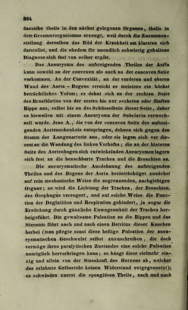 dasselbe theils in den nächst gelegenen Organen, theils in dem Gesammtorganismus erzeugt, weil durch die Zusammen¬ stellung derselben das Bild der Krankheit am klarsten sich darstellet, und die ehedem für unendlich schwierig gehaltene Diagnose sich fast von selber ergibt. Das Aneurysma des aufsteigenden Theiles der Aorta kann sowohl an der convexen als auch an der concaven Seite Vorkommen. An der Convexität, an der vorderen und oberen Wand des Aorta - Bogens erreicht es meistens ein höchst beträchtliches Volum; es dehnt sich an der rechten Seite des Brustblattes von der ersten bis zur sechsten oder fünften Rippe aus, selbst bis an das Schüsselbein dieser Seite, daher es bisweilen mit einem Aneurysma der Subclavia verwech¬ selt wurde. Jene A., die von der concaven Seite des aufstei¬ genden Aortenschenkels entspringen, dehnen sich gegen den Stamm der Lungenarterie aus, oder sie legen sich vor die¬ sem an die Wandung des linken Vorhofes ; die an der hinteren Seite des Aortenbogen sich entwickelnden Aneurysmen lagern sich fest an die benachbarte Trachea und die Bronchien an. Die aneurysmatische Ausdehnung- des aufsteigenden Theiles und des Bogens der Aorta beeinträchtiget zunächst auf rein mechanische Weise die angrenzenden, nachgiebigen Organe; so wird die Lichtung der Trachea, der Bronchien, des Ösophagus verengert, und aut solche Weise die Func¬ tion der Deglutition und Respiration gehindert, ja sogar die Erstickung durch gänzliche Unwegsamkeit der Trachea her- beigefübrt. Die gewaltsame Pulsation an die Rippen und das Sternum führt nach und nach einen Detritus dieser Knochen herbei (man pflegte sonst diese heftige Pulsation der aneu¬ rysmatischen Geschwulst selbst zuzuschreiben , die doch % vermöge ihres paralytischen Zustandes eine solche Pulsation unmöglich hervorbringen kann; es hängt diese vielmehr ein¬ zig und allein von der Stosskraft des Herzens ab, welcher das erlahmte Gefässrohr keinen Widerstand entgegensetzt); es schwinden zuerst die spongiösen Theile, nach und nach
