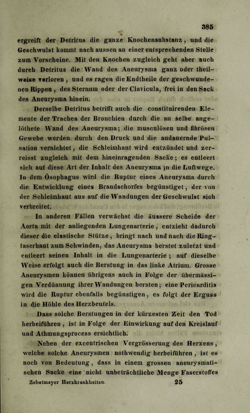ergreift der Detritus die g'anze Knochensubstanz, und die Geschwulst kommt nach aussen an einer entsprechenden Stelle zum Vorscheine. Mit den Knochen zugleich geht aber auch durch Detritus die Wand des Aneurysma ganz oder theil- weise verloren , und es ragen dieEndtheile der geschwunde¬ nen Rippen , des Sternum oder der Clavicula, frei in den Sack des Aneurysma hinein. Derselbe Detritus betrifft auch die constituirenden Ele¬ mente der Trachea der Bronchien durch die an selbe ange- lölhete Wand des Aneurysma; die musculösen und fibrösen Gewebe werden durch den Druck und die andauernde Pul¬ sation vernichtet, die Schleimhaut wird entzündet und zer- reisst zugleich mit dem hineinragenden Sacke; es entleert sich auf diese Art der Inhalt des Aneurysma in die Luftwege. In dem Ösophagus wird die Ruptur eines Aneurysma durch die Entwicklung eines Brandschorfes begünstiget, der von der Schleimhaut aus auf die Wandungen der Geschwulst sioh verbreitet. In anderen Fällen verwächst die äussere Scheide der Aorta mit der anliegenden Lungenarterie, entzieht dadurch dieser die elastische Stütze, bringt nach und nach die Ring¬ faserhaut zum Schwinden, das Aneurysma berstet zuletzt und entleert seinen Inhalt in die Lungenarterie ; auf dieselbe Weise erfolgt auch die Berstung in das linke Atrium. Grosse Aneurysmen können übrigens auch in Folge der übermässi¬ gen Verdünnung ihrer Wandungen bersten; eine Pericarditis wird die Ruptur ebenfalls begünstigen, es folgt der Erguss in die Höhle des Herzbeutels. Dass solche Berstungen in der kürzesten Zeit den Tod herbeiführen , ist in Folge der Einwirkung auf den Kreislauf und Athmungsprocess ersichtlich. Neben der excentrischen Vergrösserung des Herzens , welche solche Aneurysmen nothwendig' herbeiführen , ist es noch von Bedeutung, dass in einem grossen aneurysmati¬ schen Sacke eine nicht unbeträchtliche Menge Faserstoffes Zehetmayer Herzkrankheiten. 25