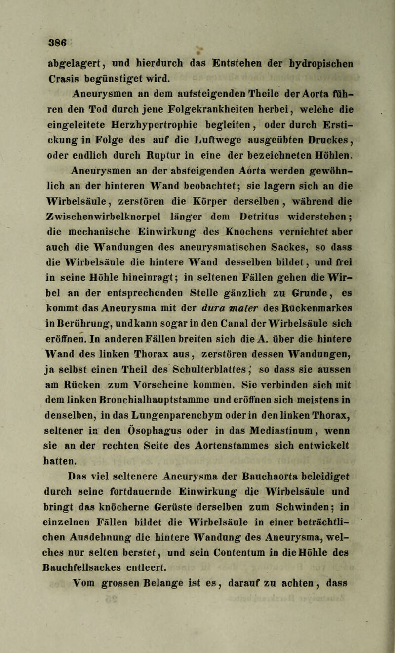 abgelagert, und hierdurch das Entstehen der bydropischen Crasis begünstiget wird. Aneurysmen an dem aufsteigenden Theile der Aorta füh¬ ren den Tod durch jene Folgekrankheiten herbei, welche die eingeleitete Herzhypertrophie begleiten, oder durch Ersti¬ ckung in Folge des auf die Luftwege ausgeübten Druckes, oder endlich durch Ruptur in eine der bezeichneten Höhlen, Aneurysmen an der absteigenden Aorta werden gewöhn¬ lich an der hinteren Wand beobachtet; sie lagern sich an die Wirbelsäule, zerstören die Körper derselben , während die Zwischenwirbelknorpel länger dem Detritus widerstehen; die mechanische Einwirkung des Knochens vernichtet aber auch die Wandungen des aneurysmatischen Sackes, so dass die Wirbelsäule die hintere Wand desselben bildet, und frei in seine Höhle hineinragt; in seltenen Fällen gehen die Wir¬ bel an der entsprechenden Stelle gänzlich zu Grunde, es kommt das Aneurysma mit der dura mater des Rückenmarkes in Berührung, undkann sogar in den Canal der Wirbelsäule sich eröffnen. In anderen Fällen breiten sich dieA. über die hintere Wand des linken Thorax aus, zerstören dessen Wandungen, ja selbst einen Theil des Schulterblattes,' so dass sie aussen am Rücken zum Vorscheine kommen. Sie verbinden sich mit dem linken Bronchialhauptstamme und eröffnen sich meistens in denselben, in das Lungenparenchym oder in den linken Thorax, seltener in den Ösophagus oder in das Mediastinum, wenn sie an der rechten Seite des Aortenstammes sich entwickelt hatten. Das viel seltenere Aneurysma der Bauchaorta beleidiget durch seine fortdauernde Einwirkung die Wirbelsäule und bringt das knöcherne Gerüste derselben zum Schwinden; in einzelnen Fällen bildet die Wirbelsäule in einer beträchtli¬ chen Ausdehnung die hintere Wandung des Aneurysma, wel¬ ches nur selten berstet, und sein Contentum in die Höhle des Bauchfellsackes entleert. Vom grossen Belange ist es, darauf zu achten, dass