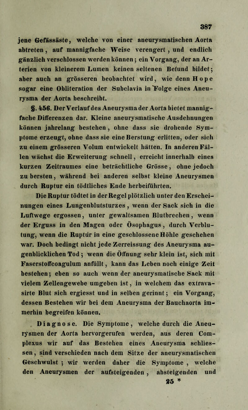 jene Gefässäste, welche von einer aneurysmatischen Aorta abtreten , auf mannigfache Weise verengert , und endlich gänzlich verschlossen werden können; ein Vorgang, der an Ar¬ terien von kleinerem Lumen keinen seltenen Befund bildet; aber auch an grösseren beobachtet wird, wie denn Hope sogar eine Obliteration der Subclavia in “Folge eines Aneu¬ rysma der Aorta beschreibt. §. 456. Der Verlauf des Aneurysma der Aorta bietet mannig¬ fache Differenzen dar. Kleine aneurysmatische Ausdehnungen können jahrelang bestehen , ohne dass sie drohende Sym¬ ptome erzeugt, ohne dass sie eineBerstung erlitten, oder sich zu einem grösseren Volum entwickelt hätten. In anderen Fäl¬ len wächst die Erweiterung schnell, erreicht innerhalb eines kurzen Zeitraumes eine beträchtliche Grösse, ohne jedoch zu bersten, während bei anderen selbst kleine Aneurysmen durch Ruptur ein tödtliches Ende herbeiführten. Die Ruptur tödtet in der Regel plötzlich unter den Erschei¬ nungen eines Lungenblutsturzes, wenn der Sack sich in die Luftwege ergossen, unter gewaltsamen Blutbrechen, wenn der Erguss in den Magen oder Ösophagus, durch Verblu¬ tung, wenn die Ruptur in eine geschlossene Höhle geschehen war. Doch bedingt nicht jede Zerreissung des Aneurysma au¬ genblicklichen Tod; wenn die Öffnung sehr klein ist, sich mit Faserstoffcoagulum anfüllt, kann das Leben noch einige Zeit bestehen; eben so auch wenn der aneurysmatische Sack mit vielem Zellengewebe umgeben ist, in welchem das extrava- sirte Blut sich ergiesst und in selben gerinnt; ein Vorgang, dessen Bestehen wir bei dem Aneurysma der Bauchaorta im¬ merhin begreifen können. Diagnose. Die Symptome, welche durch die Aneu¬ rysmen der Aorta hervorgerufen werden, aus deren Com- plexus wir auf das Bestehen eines Aneurysma schlies- sen, sind verschieden nach dem Sitze der aneurysmatischen Geschwulst ; wir werden daher die Symptome , welche den Aneurysmen der aufsteigenden , absteigenden und 25 *