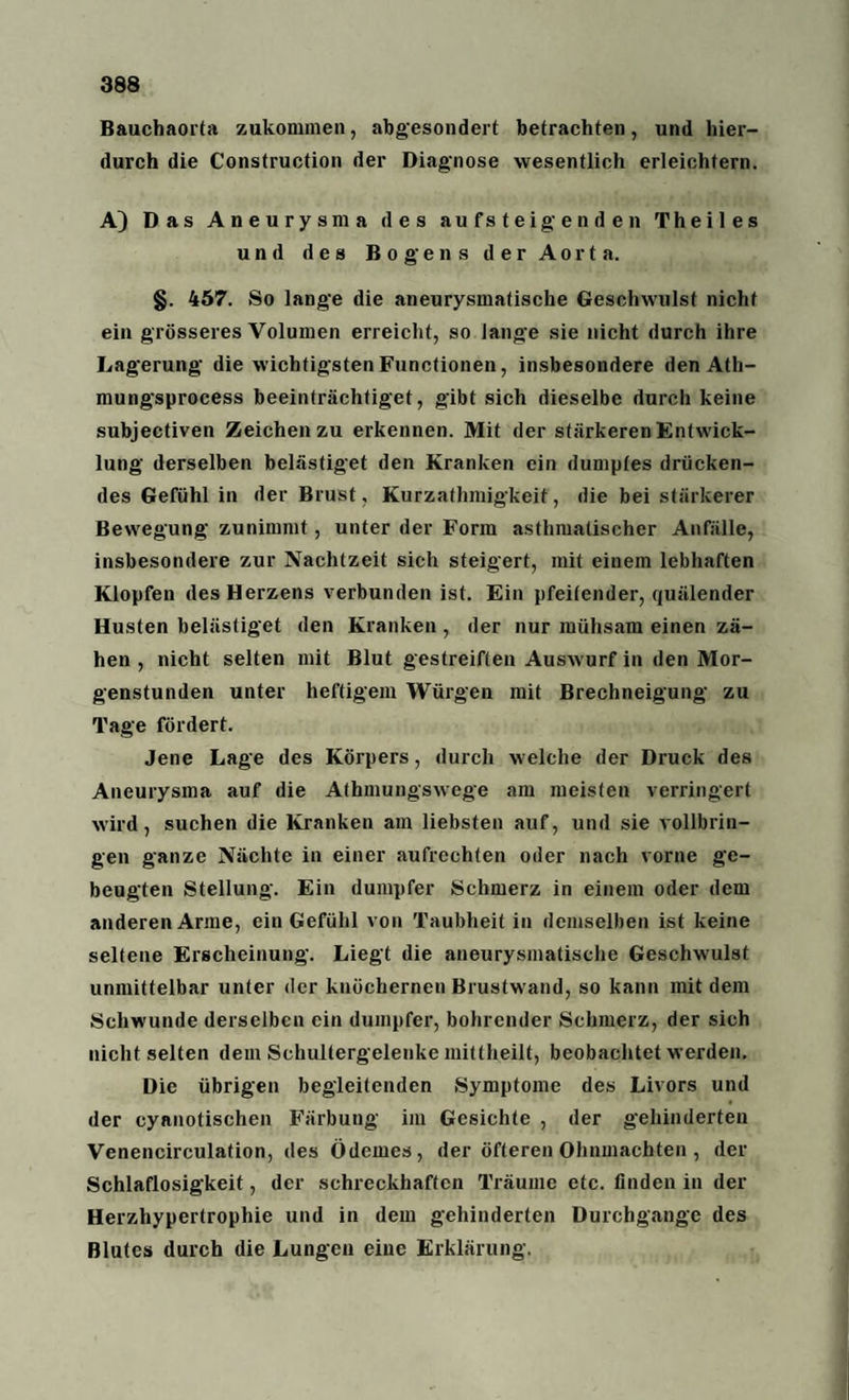 Bauchaorta zukommen, abgesondert betrachten, und hier¬ durch die Construction der Diagnose wesentlich erleichtern. A} Das Aneurysma des aufsteigenden Theiles und des Bogens der Aorta. §. 457. So lange die aneurysmatische Geschwulst nicht ein grösseres Volumen erreicht, so lange sie nicht durch ihre Lagerung die wichtigsten Functionen, insbesondere den Ath- mungsprocess beeinträchtiget, gibt sich dieselbe durch keine subjectiven Zeichen zu erkennen. Mit der stärkeren Entwick¬ lung derselben belästiget den Kranken ein dumptes drücken¬ des Gefühl in der Brust, Kurzathmigkeit, die bei stärkerer Bewegung zunimmt, unter der Form asthmatischer Anfälle, insbesondere zur Nachtzeit sich steigert, mit einem lebhaften Klopfen des Herzens verbunden ist. Ein pfeifender, quälender Husten belästiget den Kranken , der nur mühsam einen zä¬ hen , nicht selten mit Blut gestreiften Auswurf in den Mor¬ genstunden unter heftigem Würgen mit Brechneigung zu Tage fördert. Jene Lage des Körpers, durch welche der Druck des Aneurysma auf die Athmungswege am meisten verringert wird, suchen die Kranken am liebsten auf, und sie vollbrin¬ gen ganze Nächte in einer aufrechten oder nach vorne ge¬ beugten Stellung. Ein dumpfer Schmerz in einem oder dem anderen Arme, ein Gefühl von Taubheit in demselben ist keine seltene Erscheinung. Liegt die aneurysmatische Geschwulst unmittelbar unter der knöchernen Brustwand, so kann mit dem Schwunde derselben ein dumpfer, bohrender Schmerz, der sich nicht selten dem Schultergelenke mittheilt, beobachtet werden. Die übrigen begleitenden Symptome des Livors und der cyanotischen Färbung im Gesichte , der gehinderten Venencirculation, des Ödemes, der öfteren Ohnmächten , der Schlaflosigkeit, der schreckhaften Träume etc. linden in der Herzhypertrophie und in dem gehinderten Durchgänge des Blutes durch die Lungen eine Erklärung.