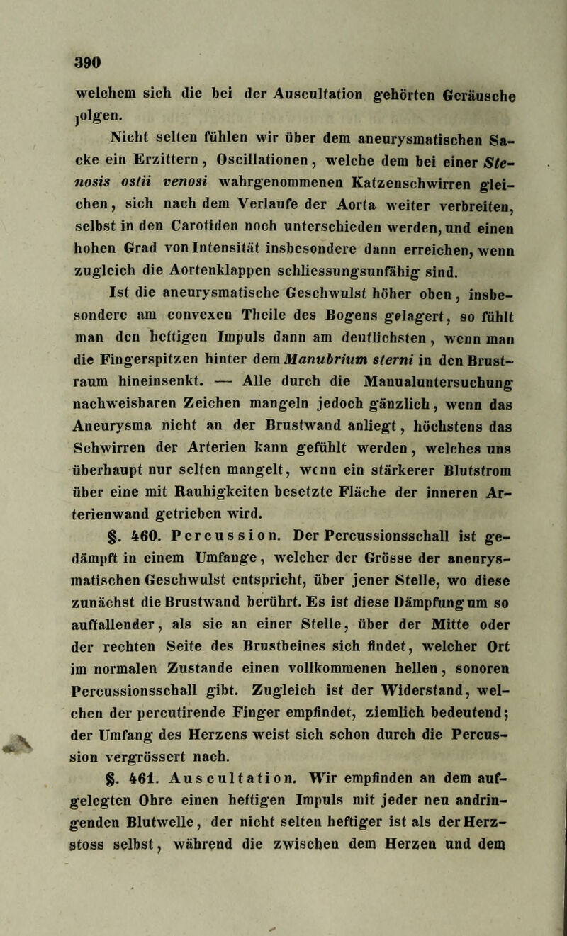 welchem sich die bei der Auscultation gehörten Geräusche jolgen. Nicht selten fühlen wir über dem aneurysmatischen Sa¬ cke ein Erzittern , Oscillationen , welche dem bei einer Ste- tiosis ostii venosi wahrgenommenen Katzenschwirren glei¬ chen, sich nachdem Verlaufe der Aorta weiter verbreiten, selbst in den Carotiden noch unterschieden werden, und einen hohen Grad von Intensität insbesondere dann erreichen, wenn zugleich die Aortenklappen schliessungsunfähig sind. Ist die aneurysmatische Geschwulst höher oben, insbe¬ sondere am convexen Theile des Bogens gelagert, so fühlt man den heftigen Impuls dann am deutlichsten, wenn man die Fingerspitzen hinter dem Manubrium slerni in den Brust¬ raum hineinsenkt. — Alle durch die Manualuntersuchung nachweisbaren Zeichen mangeln jedoch gänzlich, wenn das Aneurysma nicht an der Brustwand anliegt, höchstens das Schwirren der Arterien kann gefühlt werden , welches uns überhaupt nur selten mangelt, wenn ein stärkerer Blutstrom über eine mit Rauhigkeiten besetzte Fläche der inneren Ar¬ terienwand getrieben wird. §. 460. Percussion. Der Percussionsschall ist ge¬ dämpft in einem Umfange, welcher der Grösse der aneurys¬ matischen Geschwulst entspricht, über jener Stelle, wo diese zunächst die Brustwand berührt. Es ist diese Dämpfungum so auffallender, als sie an einer Stelle, über der Mitte oder der rechten Seite des Brustbeines sich findet, welcher Ort im normalen Zustande einen vollkommenen hellen, sonoren Percussionsschall gibt. Zugleich ist der Widerstand, wel¬ chen der percutirende Finger empfindet, ziemlich bedeutend; der Umfang des Herzens weist sich schon durch die Percus¬ sion vergrössert nach. §. 461. Auscultation. Wir empfinden an dem auf¬ gelegten Ohre einen heftigen Impuls mit jeder neu andrin¬ genden Blutwelle, der nicht selten heftiger ist als derHerz- stoss selbst, während die zwischen dem Herzen und dem