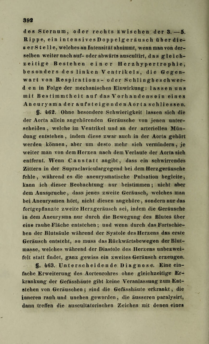 des Sternum, oder rechts zwischen der 3.—5. Rippe, einintensivesDoppelgeräusch überdie- s er S t e 11 e, welches an Intensität abnimmt, wenn man von der¬ selben weiter nach auf-oder abwärts auscultirt, das gleich¬ zeitige Bestehen einer Herzhypertrophie, besonders des linken Ventrikels, die Gegen¬ wart von Respirations- oder Schling beschwer- d e n in Folge der mechanischen Einwirkung: lassen uns mit Bestimmtheit auf das Vorhandensein eines Aneurysma der aufsteigendenAorta schliessen. §. 462. Ohne besondere Schwierigkeit lassen sich die der Aorta allein angehörenden Geräusche von jenen unter¬ scheiden , welche im Ventrikel und an der arteriellen Mün¬ dung entstehen, indem diese zwar auch in der Aorta gehört werden können, aber um desto mehr sich vermindern, je weiter man von dem Herzen nach dem Verlaufe der Aorta sich entfernt. Wenn C anstatt angibt, dass ein schwirrendes Zittern in der Supraclaviculargegend bei dem Herzgeräusche fehle, während es die aneurysmatische Pulsation begleite, kann ich dieser Beobachtung nur beistimmen; nicht aber dem Ausspruche, dass jenes zweite Geräusch, welches man bei Aneurysmen hört, nicht diesen angehöre, sondern nur das fortgepflanzte zweite Herzgeräusch sei, indem die Geräusche in dem Aneurysma nur durch die Bewegung des Blutes über eine rauhe Fläche entstehen; und wenn durch das Fortschie¬ ben der Blutsäule während der Systole des Herzens das erste Geräusch entsteht, so muss das Rückwärtsbewegen derBlut- masse, welches während der Diastole des Herzens unbezwei- felt statt findet, ganz gewiss ein zweites Geräusch erzeugen. §. 463. Unterscheidende Diagnose. Eine ein¬ fache Erweiterung des Aortenrohres ohne gleichzeitige Er¬ krankung der Gefässhäute gibt keine Veranlassung zum Ent¬ stehen von Geräuschen; sind die Gefässhäute erkrankt, die inneren rauh und uneben geworden, die äusseren paralysirt, dann treffen die auscultatorischen Zeichen mit denen eines