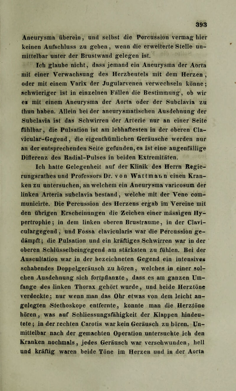 Aneurysma überein, und selbst die Percussion vermag hier keinen Aufschluss zu geben, wenn die erweiterte Stelle un¬ mittelbar unter der Brustwand gelegen ist. Ich glaube nicht, dass jemand ein Aneurysma der Aorta mit einer Verwachsung des Herzbeutels mit dem Herzen , oder mit einem Varix der Jugularvenen verwechseln könne; schwieriger ist in einzelnen Fällen die Bestimmung, ob wir es mit einem Aneurysma der Aorta oder der Subclavia zu thun haben. Allein bei der aneurysmatischen Ausdehnung der Subclavia ist das Schwirren der Arterie nur an einer Seite fühlbar, die Pulsation ist am lebhaftesten in der oberen Cla- vicular-Gegend, die eigenthümlichen Geräusche werden nur an der entsprechenden Seite gefunden, es ist eine augenfällige Differenz des Radial-Pulses in beiden Extremitäten. Ich hatte Gelegenheit auf der Klinik des Herrn Regie- rungsrathes und Professors Dr. von Wattmann einen Kran¬ ken zu untersuchen, an welchem ein Aneurysma varicosum der linken Arteria subclavia bestand, welche mit der Vene com- municirte. Die Percussion des Herzens ergab im Vereine mit den übrigen Erscheinungen die Zeichen einer massigen Hy¬ pertrophie; in dem linken oberen Brustraume, in der Clavi- culargegend , und Fossa clavicularis war die Percussion ge¬ dämpft; die Pulsation und ein kräftiges Schwirren war in der oberen Schlüsselbeingegend am stärksten zu fühlen. Bei der Auscultation war in der bezeichneten Gegend ein intensives schabendes Doppelgeräusch zu hören, welches in einer sol¬ chen Ausdehnung sich fortpllanzte, dass es am ganzen Um¬ fange des linken Thorax gehört wurde, und beide Herztöne verdeckte; nur wenn man das Ohr etwas von dem leicht an¬ gelegten Stethoskope entfernte, konnte man die Herztöne hören, was auf Schliessungsfähigkeit der Klappen hindeu¬ tete; in der rechten Carotis war kein Geräusch zu hören. Un¬ mittelbar nach der gemachten Operation untersuchte ich den Kranken nochmals, jedes Geräusch war verschwunden, hell und kräftig waren beide Töne im Herzen und in der Aorta