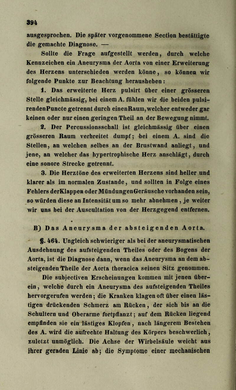 ausgesprochen. Die später vorgenommene Section bestättigte die gemachte Diagnose. — Sollte die Frage aufgestellt werden, durch welche Kennzeichen ein Aneurysma der Aorta von einer Erweiterung des Herzens unterschieden werden könne, so können wir folgende Punkte zur Beachtung herausheben: 1. Das erweiterte Herz pulsirt über einer grösseren Stelle gleichmässig, bei einem A. fühlen wir die beiden pulsi- rendenPuncte getrennt durch einenRaum,welcher entweder gar keinen oder nur einen geringen Theil an der Bewegung nimmt. 2. Der Percussionsschall ist gleichmässig über einen grösseren Raum verbreitet dumpf; bei einem A. sind die Stellen, an welchen selbes an der Brustwand anliegt, und jene, an welcher das hypertrophische Herz anschlägt, durch eine sonore Strecke getrennt. 3. Die Herztöne des erweiterten Herzens sind heller und klarer als im normalen Zustande, und sollten in Folge eines Fehlers derKlappen oder MündungenGeräusche vorhanden sein, so würden diese an Intensität um so mehr abnehmen , je weiter wir uns bei der Auscultation von der Herzgegend entfernen. B) Das Aneurysma der absteigenden Aorta. §. 464. Ungleich schwieriger als bei der aneurysmatischen Ausdehnung des aufsteigenden Theiles oder des Bogens der Aorta, ist die Diagnose dann, wenn das Aneurysma an dem ab¬ steigenden Theile der Aorta thoracica seinen Sitz genommen. Die subjectiven Erscheinungen kommen mit jenen über¬ ein , welche durch ein Aneurysma des aufsteigenden Theiles hervorgerufen werden; die Kranken klagen oft über einen läs¬ tigen drückenden Schmerz am Rücken, der sich bis an die Schultern und Oberarme fortpflanzt; auf dem Rücken liegend empfinden sie ein lästiges Klopfen, nach längerem Bestehen des A. wird die aufrechte Haltung des Körpers beschwerlich, zuletzt unmöglich. Die Achse der Wirbelsäule weicht aus ihrer geraden Linie ab; die Symptome einer mechanischen