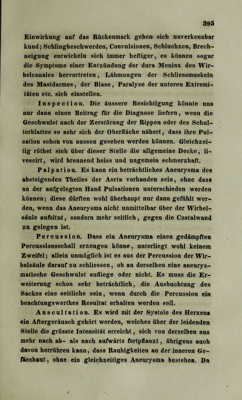Einwirkung auf das Rückenmark geben sich unverkennbar kund; Schlingbeschwerden, Convulsionen, Schluchzen, Brech¬ neigung entwickeln sich immer heftiger, es können sogar die Symptome einer Entzündung der dura Meninx des Wir- belcanales hervortreten, Lähmungen der Schliessmuskeln des Mastdarmes, der Blase, Paralyse der unteren Extremi¬ täten etc. sich einstellen. Inspection. Die äussere Besichtigung könnte uns nur dann einen Beitrag- für die Diagnose liefern, wenn die Geschwulst nach der Zerstörung der Rippen oder des Schul¬ terblattes so sehr sich der Oberfläche nähert, dass ihre Pul¬ sation schon von aussen gesehen werden können. Gleichzei¬ tig röthet sich über dieser Stelle die allgemeine Decke, li- vescirt, wird brennend heiss und ungemein schmerzhaft. Palpation. Es kann ein beträchtliches Aneurysma des absteigenden Theiles der Aorta vorhanden sein, ohne dass an der aufgelegten Hand Pulsationen unterschieden werden können; diese dürften wohl überhaupt nur dann gefühlt wer¬ den, wenn das Aneurysma nicht unmittelbar über der Wirbel¬ säule aufsitzt, sondern mehr seitlich, gegen die Costalwand zu gelegen ist. Percussion. Dass ein Aneurysma einen gedämpften Percussionsschall erzeugen könne, unterliegt wohl keinem Zweifel; allein unmöglich ist es aus der Percussion der Wir¬ belsäule darauf zu schliessen, ob an derselben eine aneurys¬ matische Geschwulst aufliege oder nicht. Es muss die Er¬ weiterung schon sehr beträchtlich, die Ausbuchtung des Sackes eine seitliche sein, wenn durch die Percussion ein beachtungswerthes Resultat erhalten werden soll. Auscultation. Es wird mit der Systole des Herzen« ein Aftergeräusch gehört werden, welches über der leidenden Stelle die grösste Intensität erreicht, sich von derselben aus mehr nach ab- als nach aufwärts fortpflanzt, übrigens auch davon herrühren kann, dass Rauhigkeiten an der inneren Ge- fässhaut, ohne ein gleichzeitiges Aneurysma bestehen. Da