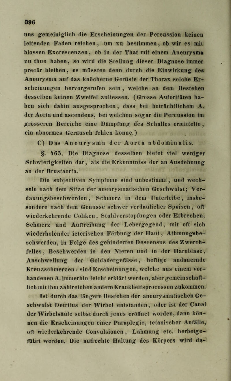 uns gemeiniglich die Erscheinungen der Percussion keinen leitenden Faden reichen, um zu bestimmen, ob wir es mit blossen Excrescenzen, ob in der That mit einem Aneurysma zu thun haben, so wird die Stellung dieser Diagnose immer precär bleiben, es müssten denn durch die Einwirkung des Aneurysma auf das knöcherne Gerüste der Thorax solche Er¬ scheinungen hervorgerufen sein , welche an dem Bestehen desselben keinen Zweifel zuliessen. (Grosse Autoritäten ha¬ ben sich dahin ausgesprochen, dass bei beträchtlichem A. der Aorta und ascendens, bei welchen sogar die Percussion im grösseren Bereiche eine Dämpfung des Schalles ermittelte, ein abnormes Geräusch fehlen könne.) C) Das Aneurysma der Aorta abdominalis. §. 465. Die Diagnose desselben bietet viel weniger Schwierigkeiten dar, als die Erkenntniss der an Ausdehnung an der Brustaorta. Die subjectiven Symptome sind unbestimmt, und wech¬ seln nach dem Sitze der aneurysmatischen Geschwulst; Ver- dauung'sbeschwerden, Schmerz in dem Unterleibe, insbe¬ sondere nach dem Genüsse schwer verdaulicher Speisen, oft wiederkehrende Coliken, Stuhlverstopfungen oder Erbrechen, Schmerz und Auftreibung der Lebergegend, mit oft sich wiederholender icterischen Färbung der Haut, Athmungsbe- schwerden, in Folge des gehinderten Descensus des Zwerch¬ felles , Beschwerden in den Nieren und in der Harnblase, Anschwellung der Goldadergefässe, heftige andauernde Kreuzschmerzen: sind Erscheinungen, welche aus einem vor¬ handenen A. immerhin leicht erklärt werden, aber gemeinschaft¬ lich mit ihm zahlreichen andern Krankheitsprocessen zukommen. Ist durch das längere Bestehen der aneurysmatischen Ge¬ schwulst Detritus der Wirbel entstanden, oder ist der Canal der Wirbelsäule selbst durch jenes eröffnet worden, dann kön¬ nen die Erscheinungen einer Paraplegie, tefanischer Anfälle, oft wiederkehrende Convulsionen, Lähmung etc. herbeige¬ führt werden. Die aufrechte Haltung des Körpers wird da-