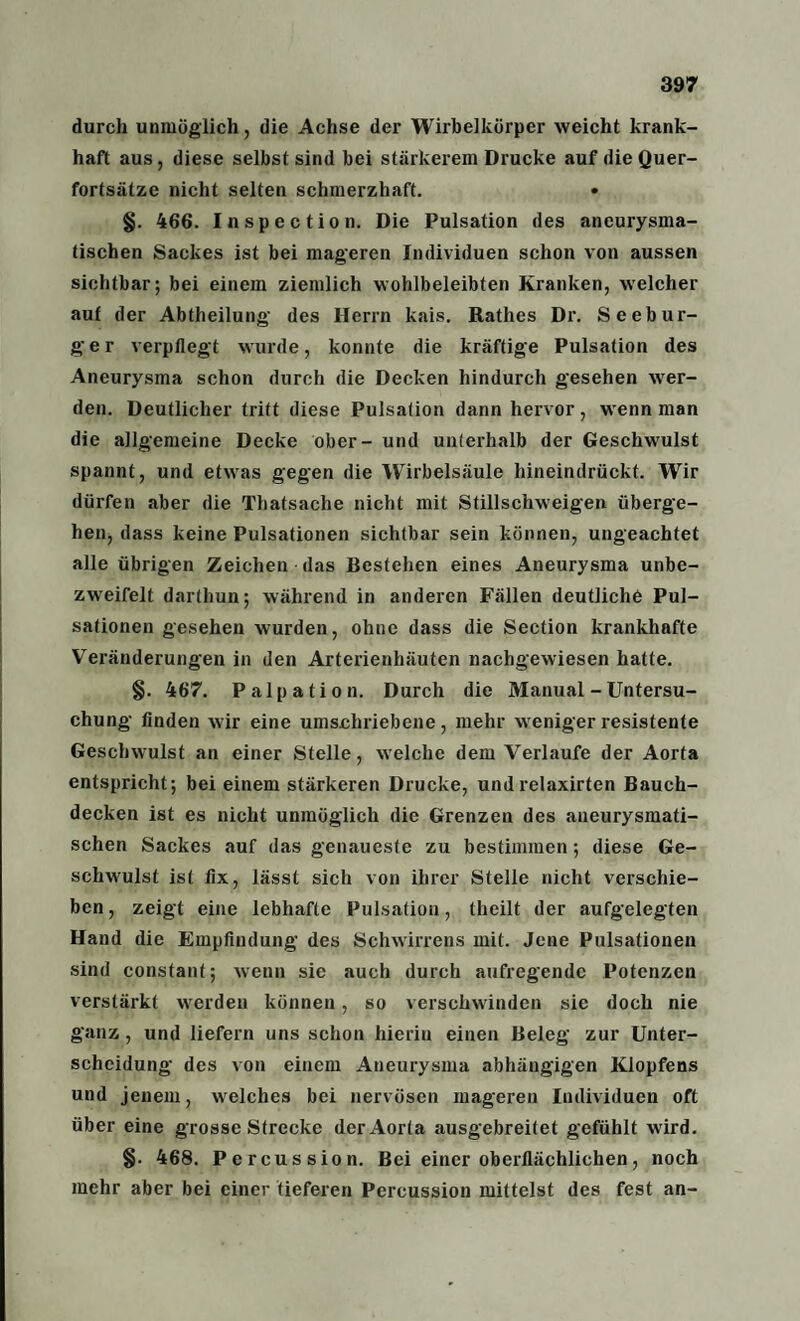 durch unmöglich, die Achse der Wirbelkürper weicht krank¬ haft aus, diese selbst sind bei stärkerem Drucke auf die Quer¬ fortsätze nicht selten schmerzhaft. §. 466. Inspection. Die Pulsation des aneurysma¬ tischen Sackes ist bei mageren Individuen schon von aussen sichtbar; bei einem ziemlich wohlbeleibten Kranken, welcher auf der Abtheilung des Herrn kais. Käthes Dr. Seebur¬ ger verpflegt wurde, konnte die kräftige Pulsation des Aneurysma schon durch die Decken hindurch gesehen wer¬ den. Deutlicher tritt diese Pulsation dann hervor, wenn man die allgemeine Decke ober- und unterhalb der Geschwulst spannt, und etwas gegen die Wirbelsäule hineindrückt. Wir dürfen aber die Thatsache nicht mit Stillschweigen überge¬ hen, dass keine Pulsationen sichtbar sein können, ungeachtet alle übrigen Zeichen das Bestehen eines Aneurysma unbe- zweifelt darthun; während in anderen Fällen deutliche Pul¬ sationen gesehen wurden, ohne dass die Section krankhafte Veränderungen in den Arterienhäuten nachgewiesen hatte. §. 467. Palpation. Durch die Manual - Untersu¬ chung finden wir eine umschriebene, mehr weniger resistente Geschwulst an einer Stelle, welche dem Verlaufe der Aorta entspricht; bei einem stärkeren Drucke, undrelaxirten Bauch¬ decken ist es nicht unmöglich die Grenzen des aueurysmati- schen Sackes auf das genaueste zu bestimmen ; diese Ge¬ schwulst ist fix, lässt sich von ihrer Stelle nicht verschie¬ ben , zeigt eine lebhafte Pulsation, theilt der aufgelegten Hand die Empfindung des Schwirrens mit. Jene Pulsationen sind constant; wenn sie auch durch aufregende Potenzen verstärkt werden können, so verschwinden sie doch nie ganz, und liefern uns schon hierin einen Beleg zur Unter¬ scheidung des von einem Aneurysma abhängigen Klopfens und jenem, welches bei nervösen mageren Individuen oft über eine grosse Strecke der Aorta ausgebreitet gefühlt wird. §• 468. Percussion. Bei einer oberflächlichen, noch mehr aber bei einer tieferen Percussion mittelst des fest an-