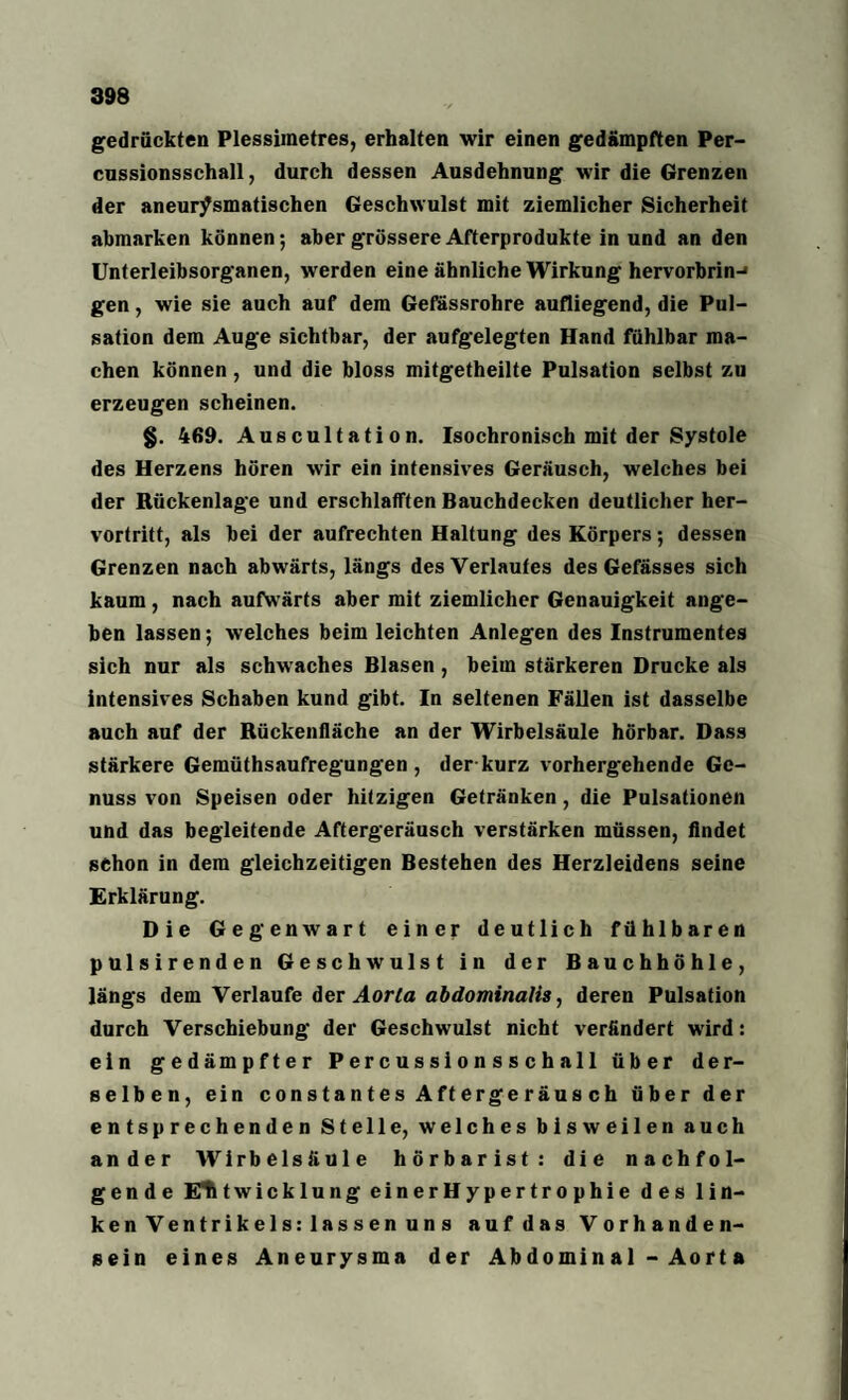 gedrückten Plessiinetres, erhalten wir einen gedämpften Per- cnssionsschall, durch dessen Ausdehnung wir die Grenzen der aneurjPsmatischen Geschwulst mit ziemlicher Sicherheit abmarken können; aber grössere Afterprodukte in und an den Unterleibsorganen, werden eine ähnliche Wirkung hervorbrin-* gen, wie sie auch auf dem Gefässrohre aufliegend, die Pul¬ sation dem Auge sichtbar, der aufgelegten Hand fühlbar ma¬ chen können , und die bloss mitgetheilte Pulsation selbst zu erzeugen scheinen. §. 469. Auscultation. Isochronisch mit der Systole des Herzens hören wir ein intensives Geräusch, welches bei der Rückenlage und erschlafften Bauchdecken deutlicher her¬ vortritt, als bei der aufrechten Haltung des Körpers; dessen Grenzen nach abwärts, längs des Verlaufes des Gefässes sich kaum , nach aufwärts aber mit ziemlicher Genauigkeit ange¬ ben lassen; welches beim leichten Anlegen des Instrumentes sich nur als schwaches Blasen, beim stärkeren Drucke als intensives Schaben kund gibt. In seltenen Fällen ist dasselbe auch auf der Rückenfläche an der Wirbelsäule hörbar. Dass stärkere Gemüthsaufregungen , der kurz vorhergehende Ge¬ nuss von Speisen oder hitzigen Getränken, die Pulsationen und das begleitende Aftergeräusch verstärken müssen, findet schon in dem gleichzeitigen Bestehen des Herzleidens seine Erklärung. Die Gegenwart einer deutlich fühlbaren pulsirenden Geschwulst in der Bauchhöhle, längs dem Verlaufe der Aorta abdominalis, deren Pulsation durch Verschiebung der Geschwulst nicht verändert wird: ein gedämpfter Percussionsschall über der¬ selben, ein constantes Aftergeräus ch über der entsprechenden Stelle, welches bisweilen auch ander Wirbelsäule hörbarist: die nachfol¬ gende Elitwicklung einerHypertrophie des lin¬ ken Ventrikels: lassen uns auf das Vorhanden¬ sein eines Aneurysma der Ab domin a 1 - Ao rt a